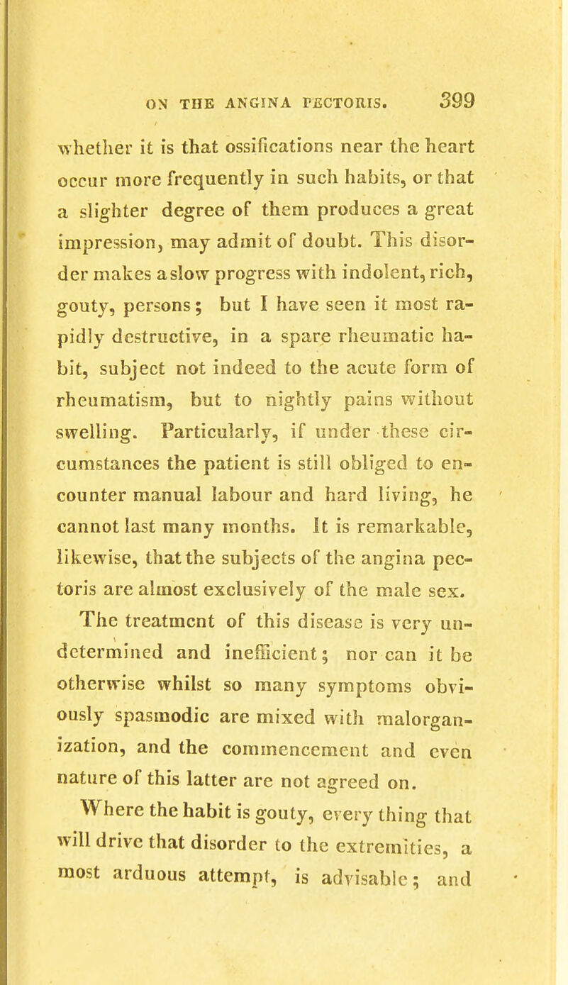 whether it is that ossifications near the heart occur more frequently in such habits, or that a slighter degree of them produces a great impression, may admit of doubt. This disor- der makes aslow progress with indolent, rich, gouty, persons; but I have seen it most ra- pidly destructive, in a spare rheumatic ha- bit, subject not indeed to the acute form of rheumatism, but to nightly pains without swelling. Particularly, if under these cir- cumstances the patient is still obliged to en- counter manual labour and hard living, he cannot last many months. It is remarkable, likewise, that the subjects of the angina pec- toris are almost exclusively of the male sex. The treatment of this disease is very un- determined and inefficient; nor can it be otherwise whilst so many symptoms obvi- ously spasmodic are mixed with raalorgan- ization, and the commencement and even nature of this latter are not agreed on. Where the habit is gouty, every thing that will drive that disorder to the extremities, a most arduous attempt, is advisable; and