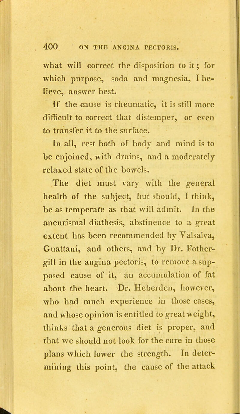 what will correct the disposition to it; for which purpose, soda and magnesia, I be- lieve, answer best. If the cause is rheumatic, it is still more difficult to correct that distemper, or even to transfer it to the surface. In all, rest both of body and mind is to be enjoined, with drains, and a moderately relaxed state of the bowels. The diet must vary with the general health of the subject, but should, I think, be as temperate as that will admit. In the aneurismal diathesis, abstinence to a great extent has been recommended by Valsalva, Guattani, and others, and by Dr. Fother- gill in the angina pectoris, to remove a sup- posed cause of it, an accumulation of fat about the heart. Dr. Heberden, however, who had much experience in those cases, and whose opinion is entitled to great weight, thinks that a generous diet is proper, and that we should not look for the cure in those plans which lower the strength. In deter- mining this point, the cause of the attack