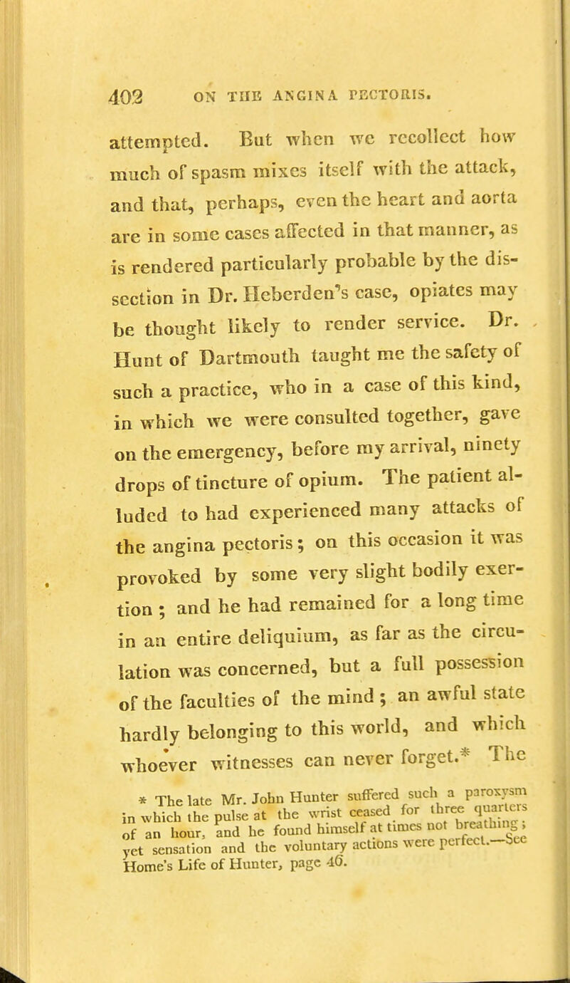 attempted. But when we recollect how much of spasm mixes itself with the attack, and that, perhaps, even the heart and aorta are in some cases affected in that manner, as is rendered particularly probable by the dis- section in Dr. Heberden's case, opiates may be thought likely to render service. Dr. Hunt of Dartmouth taught me the safety of such a practice, who in a case of this kind, in which we were consulted together, gave on the emergency, before my arrival, ninety drops of tincture of opium. The patient al- luded to had experienced many attacks of the angina pectoris; on this occasion it was provoked by some very slight bodily exer- tion ; and he had remained for a long time in an entire deliquium, as far as the circu- lation was concerned, but a full possession of the faculties of the mind ; an awful state hardly belonging to this world, and which whoever witnesses can never forget * The * The late Mr. John Hunter suffered such a paroxysm inwhTchthep^at the wrist ceased for ****gg of an hour, and he found himself at times not breathy, yet sensation and the voluntary actions were perfecl.-bce Home's Life of Hunter, page 46.