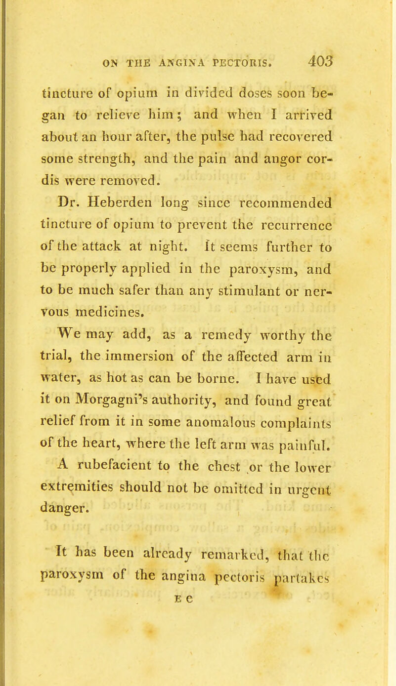 tincture of opium in divided doses soon be- gan to relieve him; and when I arrived about an hour after, the pulse had recovered some strength, and the pain and angor cor- dis were removed. Dr. Heberden long since recommended tincture of opium to prevent the recurrence of the attack at night. It seems further to be properly applied in the paroxysm, and to be much safer than any stimulant or ner- vous medicines. We may add, as a remedy worthy the trial, the immersion of the affected arm in water, as hot as can be borne. I have used it on Morgagni's authority, and found great relief from it in some anomalous complaints of the heart, where the left arm was painful. A rubefacient to the chest or the lower extremities should not be omitted in urgent danger. It has been already remarked, that the paroxysm of the angina pectoris p;ir(akes E C