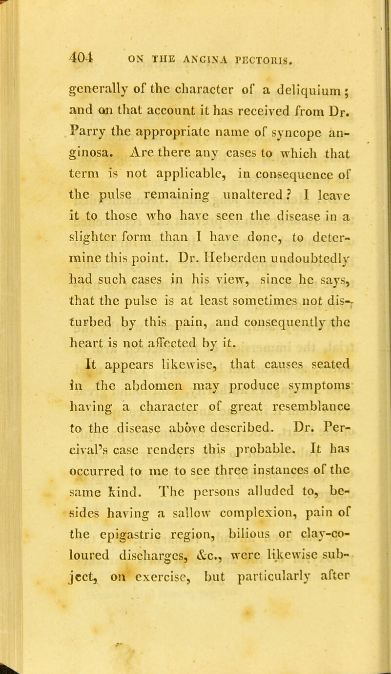 generally of the character of a deliquium; and on that account it has received from Dr. Parry the appropriate name of syncope an- ginosa. Are there any cases to which that term is not applicable, in consequence of the pulse remaining unaltered? I leave it to those who have seen the disease in a slighter form than I have done, to deter- mine this point. Dr. Heberden undoubtedly had such cases in his view, since he says, that the pulse is at least sometimes not dis-r turbed by this pain, and consequently the heart is not affected by it. It appears likewise, that causes seated in the abdomen may produce symptoms having a character of great resemblance to the disease above described. Dr. Per- cival's case renders this probable. It has occurred to me to see three instances of the same hind. The persons alluded to, be- sides having a sallow complexion, pain of the epigastric region, bilious or clay-co- loured discharges, &c, were likewise sub- ject, on exercise, but particularly after