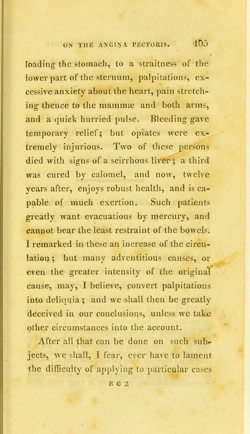 loading the stomach, to a straitness of the lower part of the sternum, palpitations, ex- cessive anxiety about the heart, pain stretch- ing thence to the mammae and both arms, and a quick hurried pulse. Bleeding gave temporary relief; but opiates were ex- tremely injurious. Two of these persons died with signs of a scirrhous liver ; a third was cured by calomel, and now, twelve years after, enjoys robust health, and is ca- pable of much exertion. Such patients greatly want evacuations by mercury, and cannot bear the least restraint of the bowels. I remarked in these an increase of the circu- lation ; but many adventitious causes, or even the greater intensity of the original cause, may, I believe, convert palpitations into deliquia; and we shall then be greatly deceived in our conclusions, unless we take other circumstances into the account. After all that can be done on such sub»> jects, we shall, I fear, ever have to lament the difficulty of applying to particular cases e e 2