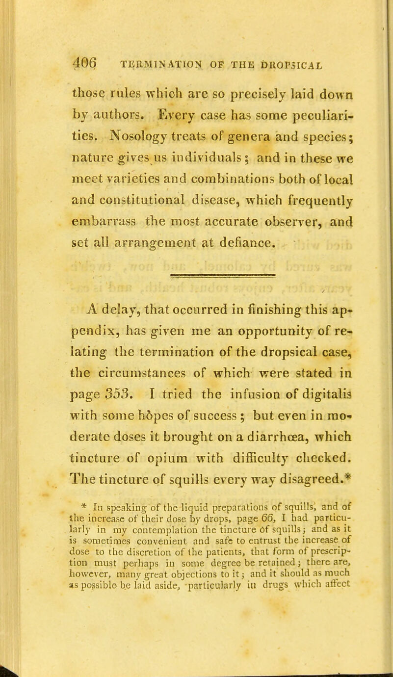 those rules which are so precisely laid down by authors. Every case has some peculiari- ties. Nosology treats of genera and species; nature gives us individuals ; and in these we meet varieties and combinations both of local and constitutional disease, which frequently embarrass the most accurate observer, and set all arrangement at defiance. A delay, that occurred in finishing this ap- pendix, has given me an opportunity of re- lating the termination of the dropsical case, the circumstances of which were stated in page 353. I tried the infusion of digitalis with some h6pes of success; but even in mo- derate doses it brought on a diarrhoea, which tincture of opium with difficulty checked. The tincture of squills every way disagreed.* * In speaking of the liquid preparations of squills, and of the increase of their dose by drops, page 66, I had particu- larly in my contemplation the tincture of squills; and as it is sometimes convenient and safe to entrust the increase of dose to the discretion of the patients, that form of prescrip- tion must perhaps in some degree be retained; there are, however, many great objections to it; and it should as much as possible be laid aside, particularly in drugs which affect _