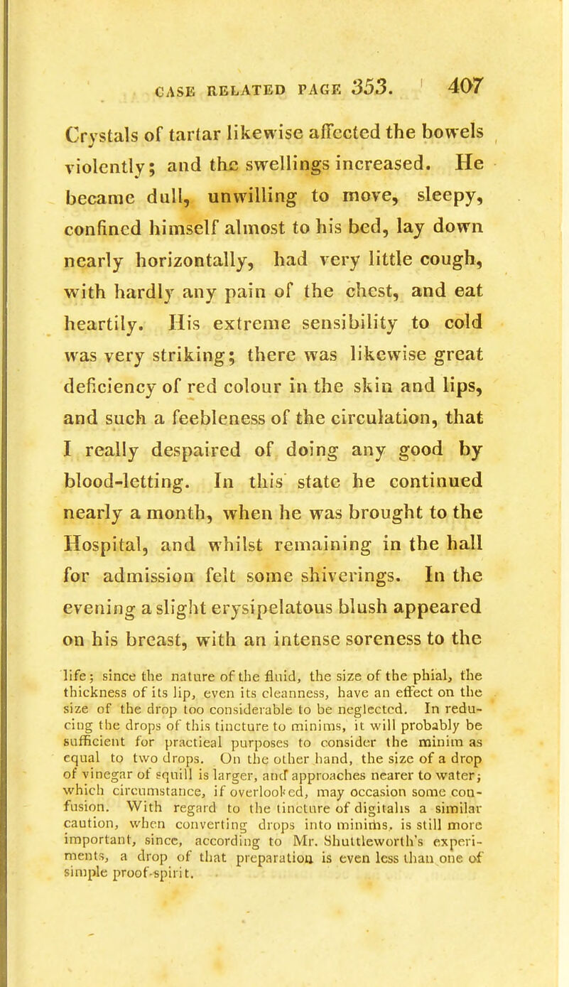 Crystals of tartar likewise affected the bowels violently; and the swellings increased. He became dull, unwilling to move, sleepy, confined himself almost to his bed, lay down nearly horizontally, had very little cough, with hardly any pain of the chest, and eat heartily. His extreme sensibility to cold was very striking; there was likewise great deficiency of red colour in the skin and lips, and such a feebleness of the circulation, that I really despaired of doing any good by blood-letting. In this state he continued nearly a month, when he was brought to the Hospital, and whilst remaining in the hall for admission felt some shiverings. In the evening a slight erysipelatous blush appeared on his breast, with an intense soreness to the life; since the nature of the fluid, the size of the phial, the thickness of its lip, even its cleanness, have an effect on the size of the drop too considerable to be neglected. In redu- cing the drops of this tincture to minims, it will probably be sufficient for practical purposes to consider the minim as equal to two drops. On the other hand, the size of a drop of vinegar of squill is larger, and approaches nearer to water; which circumstance, if overlooked, may occasion some con- fusion. With regard to the tincture of digitalis a similar caution, when converting drops into minims, is still more important, since, according to Mr. Shuttleworth's experi- ments, a drop of that preparation is even less than one of simple proof-spirit.