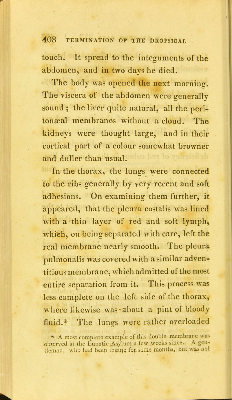 touch. It spread to the integuments of the abdomen, and in two days he died. The body was opened the next morning. The viscera of the abdomen were generally sound ; the liver quite natural, all the peri- tonaeal membranes without a cloud., The kidneys were thought large, and in their cortical part of a colour somewhat browner and duller than usual. In the thorax, the lungs were connected to the ribs generally by very recent and soft adhesions. On examining them further, it appeared, that the pleura costalis was lined with a thin layer of red and soft lymph, which, on being separated with care, left the real membrane nearly smooth. The pleura pulmonalis was covered with a similar adven- titious membrane, which admitted of the most entire separation from it. This process was less complete on the left side of the thorax, where likewise was-about a pint of bloody fluid.* The lungs were rather overloaded * A most complete example of this double membrane was observed at the Lunatic .Asylum a lew weeks since. A gen- tleman, who had been insane fof- some months, but was noi