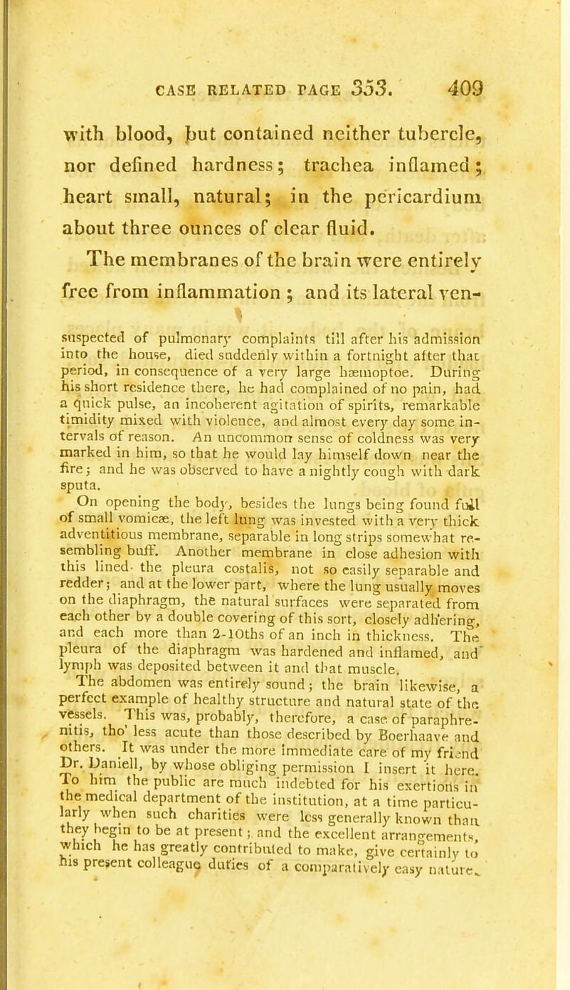 with blood, fjut contained neither tubercle, nor defined hardness; trachea inflamed; heart small, natural; in the pericardium about three ounces of clear fluid. The membranes of the brain were entirely free from inflammation ; and its lateral ven- snspected of pulmonary complaints till after his admission into the house, died suddenly within a fortnight after that period, in consequence of a very large haemoptoe. During his short residence there, he had complained of no pain, had a quick pulse, an incoherent agitation of spirits, remarkable timidity mixed with violence, and almost every day some in- tervals of reason. An uncommon sense of coldness was very marked in him, so that he would lay himself down near the fire; and he was observed to have a nightly cough with dark sputa. On opening the body, besides the lungs being found foil of small vomicae, the left lung was invested with a very thick adventitious membrane, separable in long strips somewhat re- sembling buff. Another membrane in close adhesion with this lined- the pleura costalis, not so easily separable and redder; and at the lower part, where the lung usually moves on the diaphragm, the natural surfaces were separated from each other bv a double covering of this sort, closely adhering, and each more than 2-10ths of an inch in thickness. The pleura of the diaphragm was hardened and inflamed, and lymph was deposited between it and that muscle. The abdomen was entirely sound; the brain likewise, a perfect example of healthy structure and natural state of the vessels. This was, probably, therefore, a case, of paraphre- nitisj tho' less acute than those described by Boerhaave and others. It was under the more immediate care of my friend Dr. Daniell, by whose obliging permission I insert it here To him the public are much indebted for his exertions in the medical department of the institution, at a time particu- larly when such charities were less generally known than, they begin to be at present; and the excellent arrangements whlch he has greatly contributed to make, give certainly to his present colleague duties of a comparatively easy nature