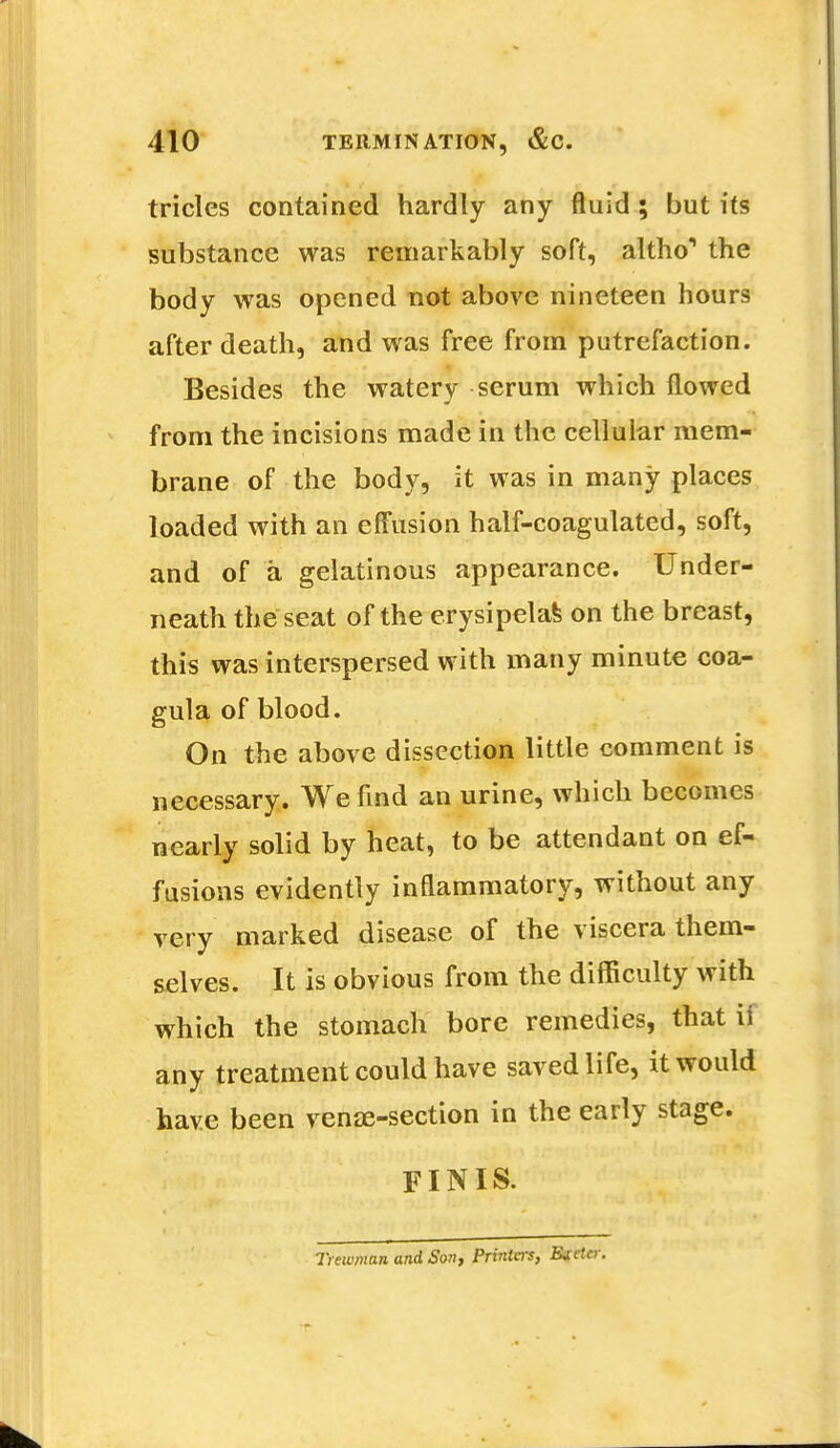 tricles contained hardly any fluid ; but its substance was remarkably soft, altho*1 the body was opened not above nineteen hours after death, and was free from putrefaction. Besides the watery serum which flowed from the incisions made in the cellular mem- brane of the body, it was in many places loaded with an effusion half-coagulated, soft, and of a gelatinous appearance. Under- neath the seat of the erysipelas on the breast, this was interspersed with many minute coa- gula of blood. On the above dissection little comment is necessary. We find an urine, which becomes nearly solid by heat, to be attendant on ef- fusions evidently inflammatory, without any very marked disease of the viscera them- selves. It is obvious from the difficulty with which the stomach bore remedies, that ii any treatment could have saved life, it would have been venae-section in the early stage. FINIS. Tiewman and Son, Printers, Ejctcr.