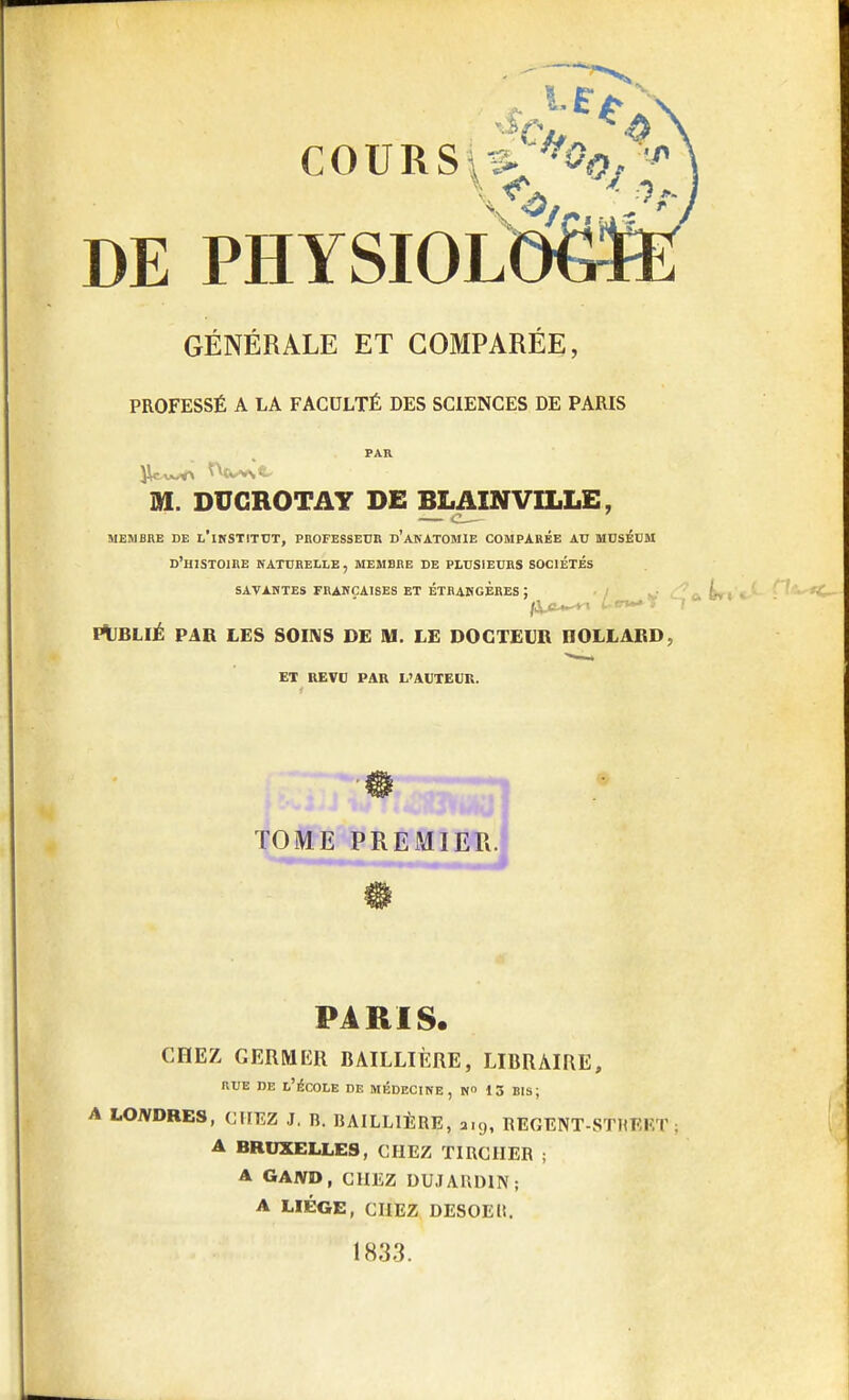 DE PHYSIOLDëfiÈ GÉNÉRALE ET COMPARÉE, PROFESSÉ A LA FACULTÉ DES SCIENCES DE PARIS M. DUCROTAY DE BLAINVILLE, t MEMBRE DE L'iNSTITUT, PROFESSEUR d'aNATOMIE COMPARÉE AU MUSÉUM D'HISTOIRE NATURELLE, MEMBRE DE PLUSIEURS SOCIÉTÉS SAVANTES FRANÇAISES ET ÉTRANGÈRES : '. PUBLIÉ PAR LES SOINS DE M. LE DOCTEUR HOLLAIîD ■ ET REVU PAR L'AUTEUR. PARIS. CHEZ GERMER BAILLIÈRE, LIBRAIRE, rue de l'école de médecine, n 13 bis; A LONDRES, CHEZ J. B. BAILLIÈRE, aig, RBGENT-STBEET . A BRUXELLES, CHEZ TIRCIIER ; A GAJVD, CHEZ DUJAIIDIN; A LIÈGE, CHEZ DESOEli. 1833.