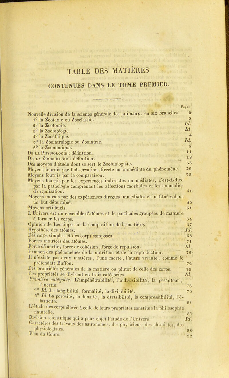 TABLE DES MATIÈRES CONTENUES DANS LE TOME PREMIER. ' Pages Nouvelle division de la science générale des animaux , en six branches. 2 1° la Zoolaxie ou Zooclassie. 3 2° la Zootomie. y- 5° la Zoobiologie. *c*- 4° la Zooétbiqne. 4 S0 la Zooiatrologie ou Zooiatrie. 6° la-Zoonomique. 5 De la Physiologie : définition. 1 De la Zoobiologie : définition. 18 Des moyens d'étude dont se sert le Zoobiologiste. 53 Moyens fournis par l'observation directe ou immédiate du phénomène. 36 Moyens fournis par la comparaison. 59 Moyens fournis par les expériences indirectes ou médiates, c'est-à-dire par la pathologie comprenant les affections morbides Qt les anomalies d'organisation. 41 Moyens fournis par des expériences directes immédiates et instituées daqs un but déterminé. -44 Moyens artificiels. 51 L'Univers est un ensemble d'atomes et de particules groupées de manière à former les corps. 64 Opinion de Leucippe sur la composition de la matière. 67. Hypothèse des atomes. Id. Des corps simples et des corps composés. 68 Forces motrices des atomes. 71 Force d'inertie, force de cohésion , force de répulsion. Id. Examen des phénomènes de la nutrition et de la reproduction. 72 Il n'existe pas deux matières, l'une morte, l'autre vivante, comme le prétendait Buffon. 7-2 Des propriétés générales de la matière ou plutôt de celle des corps. 75 Ces propriétés se divisent en trois catégories. Id. Première catégorie. L'impénétrabilité, l'indivisibilité, la pesanteur, l'inertie. 76 2° Id. La tangibilité, formalité, la divisibilité. 79 3 Id. La porosité, la densité , la divisibilité, la compressibilité, l'é- lasticité. 81 L étude des corps élevée à celle de leurs propriétés constitue la philosophie naturelle. S7 Division scientifique qui a pour objet l'élude de l'Univers. Id. Caractères des travaux des astronomes, des physiciens, des chimistes, dos physiologistes. 88. Plan du Cours. „»