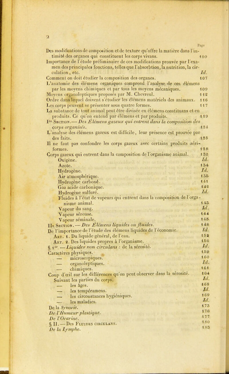 1 Des moJillcationsde composition et tic texture qu'offre la matière dans l'in- timité des organes qui constituent les corps vivans. 100 Importance de 1 étude préliminaire de ces modifications prouvée par l'exa- men des principales fonctions, telles que l'absorblion, la nutrition, la cir- culation , etc. Id. Comment on doit étudier la composition des organes. 107 L'anaiomie des élémens organiques comprend l'analyse de ces élémens par les moyens chimiques et par tous les moyens mécaniques. 109 Moyens organoleptiques proposés par M. Chevreul. 112 Ordre dans lequel doivent s'étudier les élémens matériels des animaux. 116 Les corps peuvent se présenter sous quatre formes. 117 La substance de tout animal peut être divisée en élémens consliluans et en produits. Ce qu'on entend par élémens et par produits. lit» Ire Section.— Des Elémens gazeux qui entrent dans la composition des corps organisés. 124 L'analyse des élémens gazeux est difficile, leur présence est prouvée par des faits. 125 Il ne faut pas confondre les corps gazeux avec certains produits aéri- formes. 128 Corps gazeux qui entrent dans la composition de l'organisme animal. 1 52 Oxigène. Id- Azote. 15* Hydrogène. Id. Air atmosphérique. ' j& Hydrogène carboné. 141 Gaz acide carbonique. *-*2 Hydrogène sulfure. Id. Fluides à l'état de vapeurs qui entrent dans la composition de l'orga- nisme animal. 1-13 Vapeur du sang. Id. Vapeur séreuse. 14 4 Vapeur séminale. *4S Ile Section. — -Des Elémens liquides ou Jluides. 148 De l'importance de l'étude des élémens liquides de l'économie. Id. Art. 1. Du liquide général, de l'eau. 155 Art. S. Des liquides propres à l'organisme. it>6 § jer —Liquides iton circulons : de la sérosité. Id. Caractères physiques. _ lî'f — microscopiques. lt!0 — organoleptiques. — chimiques. 161 Coup d'œil sur les différences qu'on peut observer dans la sérosité. 10* Suivant les parties du corps. — les Ages. 108 — les tempéramens. M. — les circonstances hygiéniques. 1 ^ — les maladies. De la Synovie. De l'Humeur plastique. Del'Ovarine. 177 § II. — Des Fluides circulons. 180 De la Lymphe. Id. 17? 176