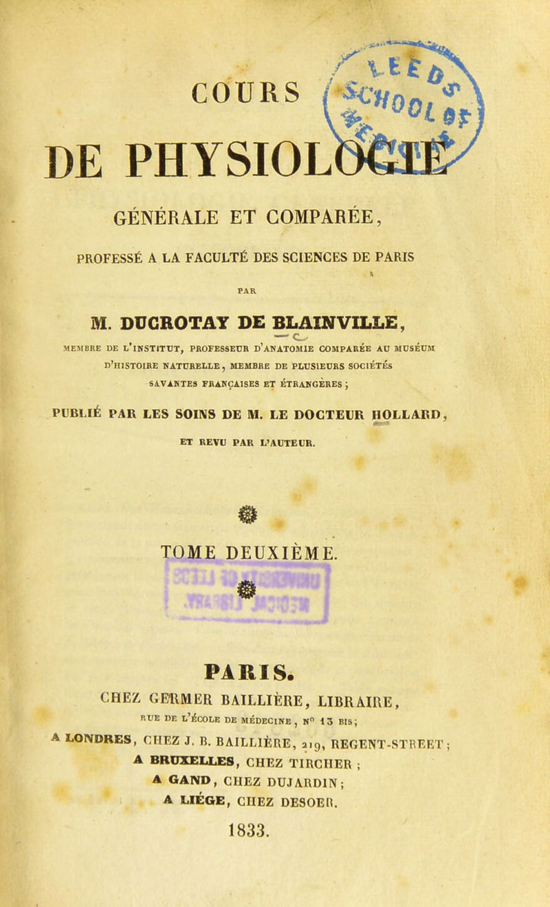 DE PHYSIOL GÉNÉRALE ET COMPAREE, PROFESSÉ A LA FACULTÉ DES SCIENCES DE PARIS M. DUGROTAY DE BLAINVILLE, — MEMBRE DE L'iNSTITUT, PROFESSEUR D'ANATOMIE COMPARÉE AU MUSÉUM d'histoire naturelle, membre de plusieurs SOCIÉTÉS SAVANTES FRANÇAISES ET ETRANGERES ; PUBLIÉ PAR LES SOINS DE M. LE DOCTEUR HOLLARD, ET REVU PAR L'AUTEUR. 0 TOME DEUXIÈME. ) m PARIS. CHEZ GERMER BAILLIÈRE, LIBRAIRE, rue de l'école de médecine , n° 13 bis; A LONDRES, CHEZ J. B. BAILLIÈRE, 2,9, REGENT-STBEET ; A BRUXELLES, CHEZ TIRCHER ; A GAND, CHEZ DUJARDIN; A LIÈGE, CHEZ DESOEH. 1833.