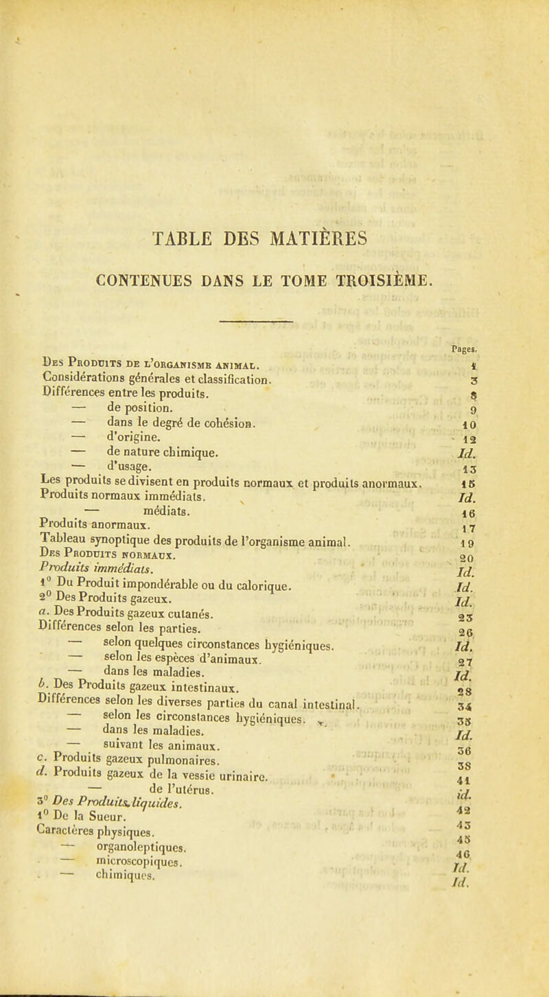 TABLE DES MATIÈRES CONTENUES DANS LE TOME TROISIÈME. Pages, Des Produits de l'organisme animal, ï Considérations générales et classification. 3 Différences entre les produits. 5 — de position. 9 — dans le degré de cohésion. 10 — d'origine. - 12 — de nature chimique. Id. — d'usage. 13 Les produits se divisent en produits normaux et produits anormaux. Produits normaux immédiats. 15 Id. médiats. 16 17 19 Produits anormaux. Tableau synoptique des produits de l'organisme animal Des Produits normaux. Produits immédiats. jrf 1° Du Produit impondérable ou du calorique. Id. 2° Des Produits gazeux. a. Des Produits gazeux cutanés Différences selon les parties. selon quelques circonstances hygiéniques. Id, — selon les espèces d'animaux. 2 7 — dans les maladies. 6. Des Produits gazeux intestinaux. Différences selon les diverses parties du canal intestinal selon les circonstances hygiéniques. Y — dans les maladies. — suivant les animaux. c. Produits gazeux pulmonaires. d. Produits gazeux de la vessie urinaire. — de l'utérus. ,y 3° Des Produits, liquides. l° De la Sueur. J Caractères physiques. — organoleptiques. 46 — microscopiques. j, — chimiques. ^ 23 26 fd. 27 Id. 28 34 33 Id. 36 38 41