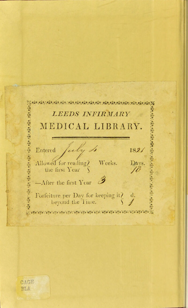 4 | LEEDS INFIRMARY | | MEDICAL LIBRARY. | $ f // y * $ Entered Z^^/ | #, ^ / § $ Allowed for reading^ Weeks. Days. & ^ the first Year 3 £ \ —After the first Year $ \ $ • . i$V 5 Forfeiture per Day for keeping it? d. > beyond the l ime. S / t CAGE