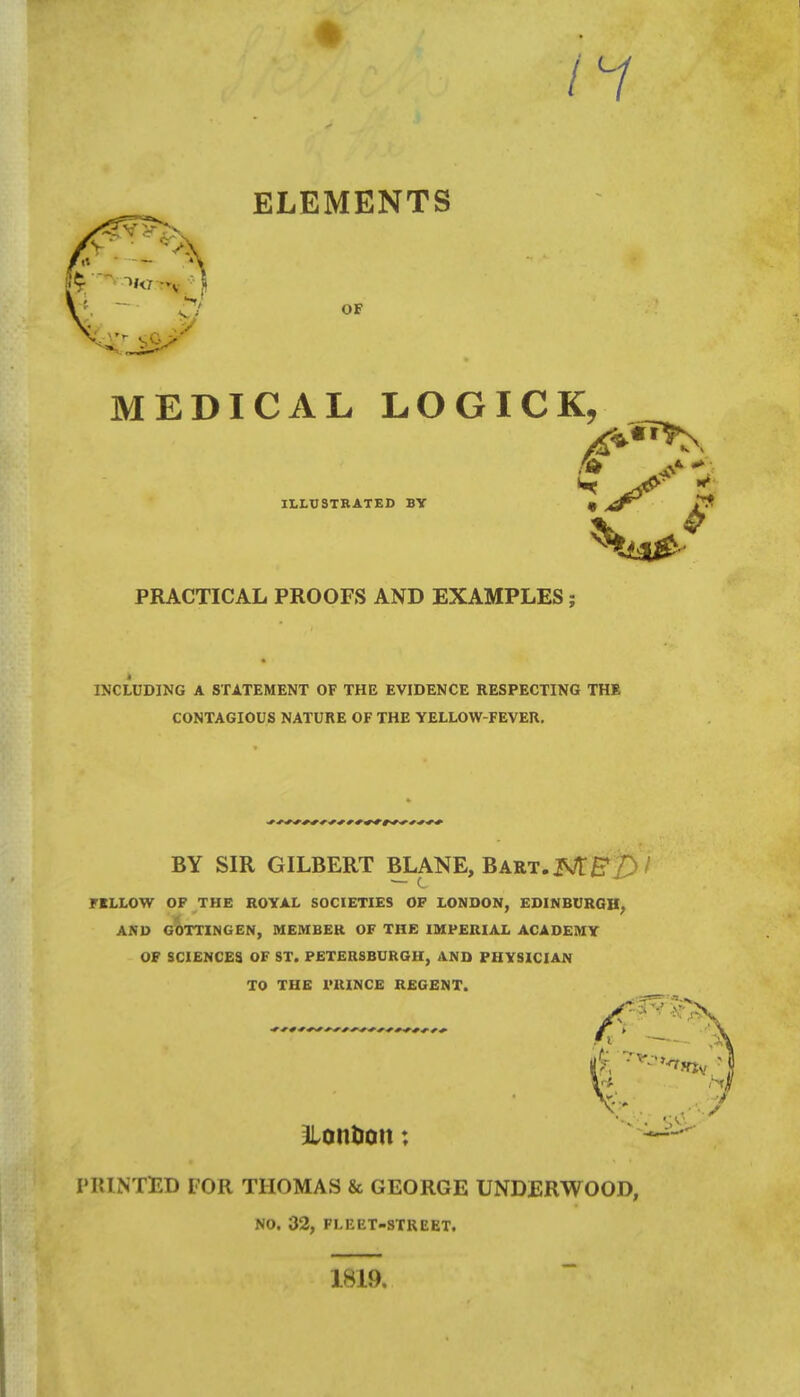 ELEMENTS OF MEDICAL LOGICK, ILLUSTRATED BY IS* £ PRACTICAL PROOFS AND EXAMPLES; INCLUDING A STATEMENT OF THE EVIDENCE RESPECTING THE CONTAGIOUS NATURE OF THE YELLOW-FEVER. BY SIR GILBERT BLANE, Bart. jNt&£)i riLLOW OF THE ROYAL SOCIETIES OF LONDON, EDINBURGH, AND GOTTINGEN, MEMBER OF THE IMPERIAL ACADEMY OF SCIENCES OF ST. PETERSBURGH, AND PHYSICIAN TO THE PRINCE REGENT. &ontion; PRINTED FOR THOMAS & GEORGE UNDERWOOD, NO. 32, FLEET-STREET. 1819.