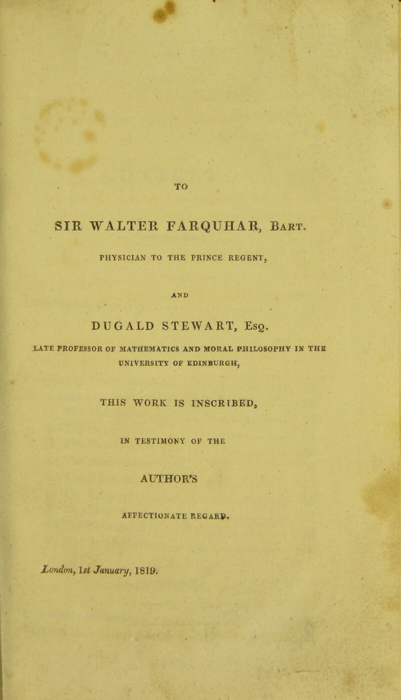 TO SIR WALTER FARQUHAR, Bart, PHYSICIAN TO THE PRINCE REGENT, AND DUGALD STEWART, Esq. LATE PROFESSOR OF MATHEMATICS AND MORAL PHILOSOPHY IN THE UNIVERSITY OF EDINBURGH, THIS WORK IS INSCRIBED, IN TESTIMONY OF THE AUTHOR'S AFFECTIONATE REGARP. Londmi, 1st January, 1819.