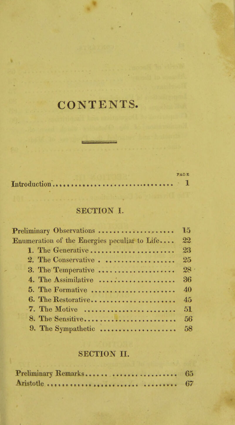 CONTENTS. PACE Introduction 1 SECTION I. Preliminary Observations 15 Enumeration of the Energies peculiar to Life.... 22 1. The Generative 23 2. The Conservative 25 3. The Temperative 28 4. The Assimilative 36 5. The Formative 40 6. The Restorative 45 7. The Motive 51 8. The Sensitive 56 9. The Sympathetic 58 SECTION H. Preliminary Remarks 65 Aristotle 67