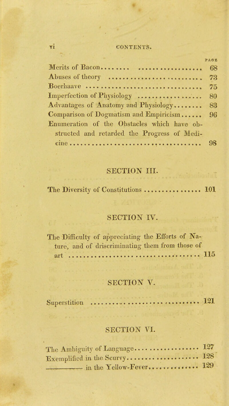 Ti CONTENTS. PACE Merits of Bacon 68 Abuses of theory , 73 Boerhaave 75 Imperfection of Physiology 80 Advantages of Anatomy and Physiology 83 Comparison of Dogmatism and Empiricism 96 Enumeration of the Obstacles which have ob- structed and retarded the Progress of Medi- cine > *«. 98 SECTION III. The Diversity of Constitutions 101 SECTION IV. The Difficulty of appreciating the Efforts of Na- ture, and of driscriminating them from those of art 115 SECTION V. Superstition • * 121 SECTION VI. The Ambiguity of Language 127 Exemplified in the Scurvy 128 in the Yellow-Fever 129