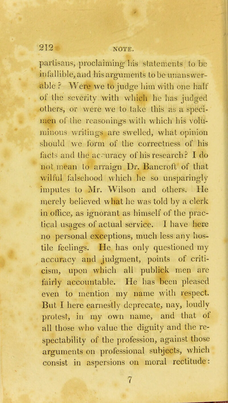 r 212 NOTE. partisans, proclaiming his statements to be infallible, and his arguments to be unanswer- able ? Were we to judge him with one half of the seventy with which he has judged others, or were we to take this ay a speci- men of the reasonings with which his volu- minous writings are swelled, what opinion should we form of the correctness of his facts and the accuracy of his research? I do not mean to arraign Dr. Bancroft of that wilful falsehood which he so unsparingly imputes to Mr. Wilson and others. He merely believed what he was told by a clerk in office, as ignorant as himself of the prac- tical usages of actual service. I have here no personal exceptions, much less any hos- tile feelings. He has only questioned my accuracy and judgment, points of criti- cism, upon which all publick men are fairly accountable. He has been pleased even to mention my name with respect. But I here earnestly deprecate, nay, loudly protest, in my own name, and that of all those who value the dignity and the re- spectability of the profession, against those arguments on professional subjects, which consist in aspersions on moral rectitude:
