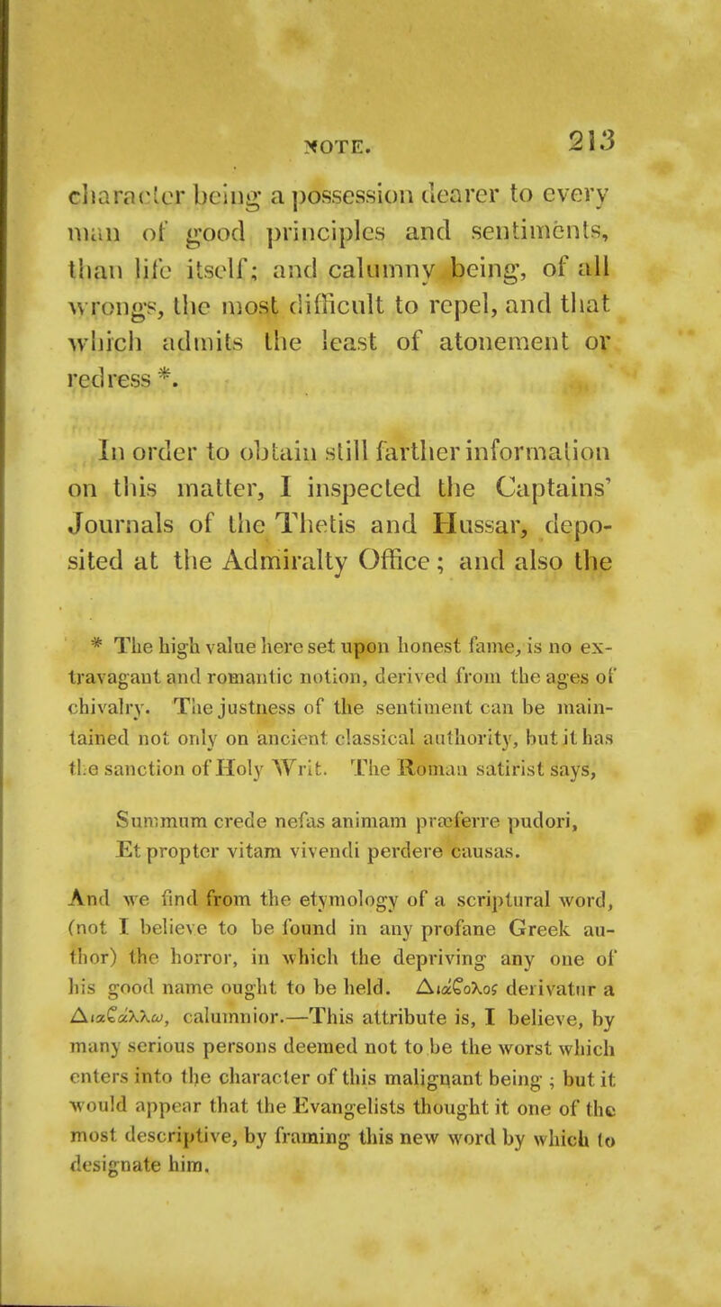 xote. 2 3 3 character being a possession clearer to every man of good principles and sentiments, Uian Hie itself; and calumny being, of all wrongs, the most difficult to repel, and tbat which admits the least of atonement or redress *. In order to obtain still farther information on this matter, I inspected the Captains' Journals of the Thetis and Hussar, depo- sited at the Admiralty Office; and also the * The high value here set upon honest fame/is no ex- travagant and romantic notion, derived from the ages of chivalry. The justness of the sentiment can be main- tained not only on ancient classical authority, but it has the sanction of Holy Writ. The Roman satirist says, Sun;miira crede nefas animam praeferre pudori, Et propter vitam vivendi perdere causas. And we find from the etymology of a scriptural word, (not I believe to be found in any profane Greek au- thor) the horror, in which the depriving- any one of his good name ought to be held. AiaCoXof derivatur a AixQaXkoj, ( alumnior.—This attribute is, I believe, by many serious persons deemed not to be the worst which enters into the character of this malignant being ; but it would appear that the Evangelists thought it one of the most descriptive, by framing this new word by which to designate him.