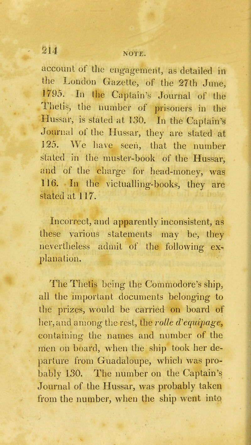 account of the engagement, as detailed in the London Gazette, of the 27th June, 1795. In the Captain's Journal of the Thetis, the number of prisoners in the Hussar, is stated at 130. In the Captain's Journal of the Hussar, they are stated at 125. We have seen, that the number stated in the muster-book of the Hussar, and of the charge for head-money, was 116. In the victualling-books, they are stated at 117. Incorrect, and apparently inconsistent, as these various statements may be, they nevertheless admit of the following ex- planation. The Thetis being the Commodore's ship, all the important documents belonging to the prizes, would be carried on board of her, and among the rest, the rolle d'eqtiipage, containing the names and number of the men on board, when the ship took her de- parture from Guadaloupe, which was pro- bably 1.30. The number on the Captain's Journal of the Hussar, was probably taken from the number, when the ship went into