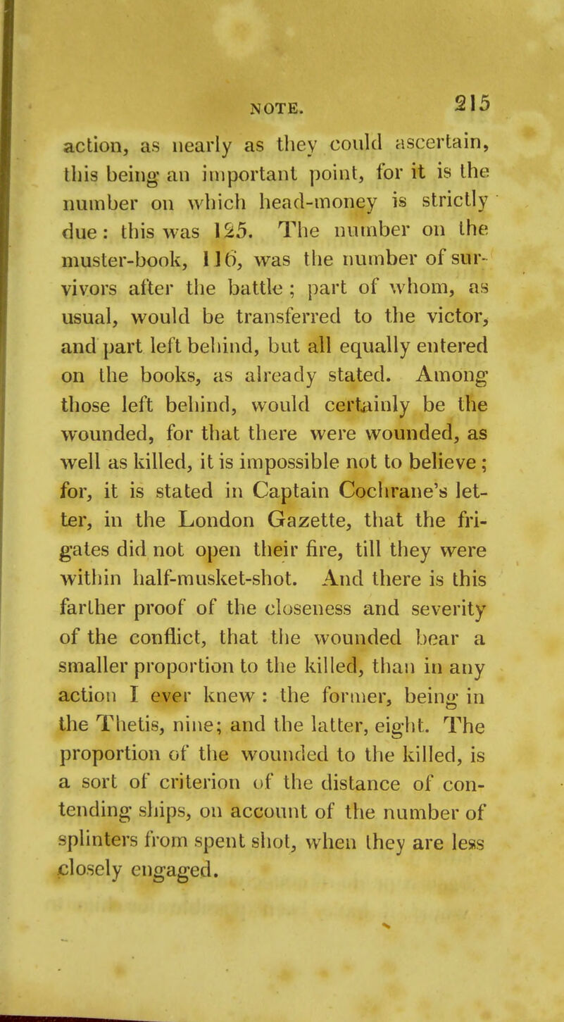 action, as nearly as they could ascertain, this being an important point, for it is the number on which head-money is strictly due: this was 125. The number on the muster-book, l it), was the number of sur- vivors after the battle ; part of whom, as usual, would be transferred to the victor, and part left behind, but all equally entered on the books, as already stated. Among those left behind, would certainly be the wounded, for that there were wounded, as well as killed, it is impossible not to believe ; for, it is stated in Captain Cochrane's let- ter, in the London Gazette, that the fri- gates did not open their fire, till they were within half-musket-shot. And there is this farther proof of the closeness and severity of the conflict, that the wounded bear a smaller proportion to the killed, than in any action I ever knew : the former. bein«' in the Thetis, nine; and the latter, eight. The proportion of the wounded to the killed, is a sort of criterion of the distance of con- tending ships, on account of the number of splinters from spent shot, when they are less closely engaged.