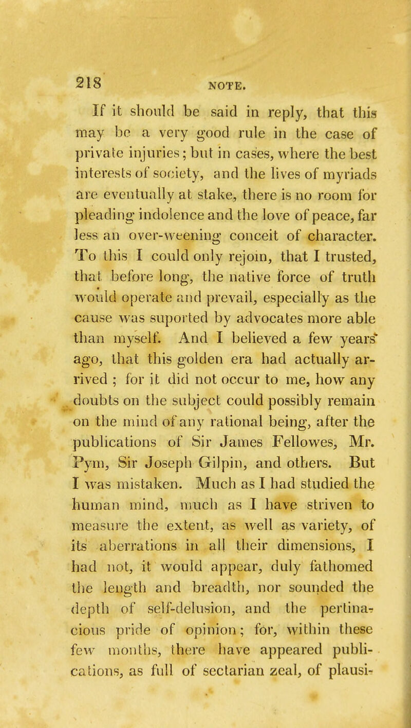 If it should be said in reply, that this may be a very good rule in the case of private injuries; but in cases, where the best interests of society, and the lives of myriads are eventually at stake, there is no room for pleading indolence and the love of peace, far less an over-weening conceit of character. To this I could only rejoin, that I trusted, that before long, the native force of truth * would operate and prevail, especially as the cause was suported by advocates more able than myself. And I believed a few years* ago, that this golden era had actually ar- rived ; for it did not occur to me, how any doubts on the subject could possibly remain on the mind of any rational being, after the publications of Sir James Fellowes, Mr. Pym, Sir Joseph Gilpin, and others. But I was mistaken. Much as I had studied the human mind, much as I have striven to measure the extent, as well as variety, of its aberrations in all their dimensions, I had not, it would appear, duly fathomed the length and breadth, nor sounded the depth of self-delusion, and the pertina? cious pride of opinion; for, within these few months, there have appeared publi- cations, as full of sectarian zeal, of plausi-