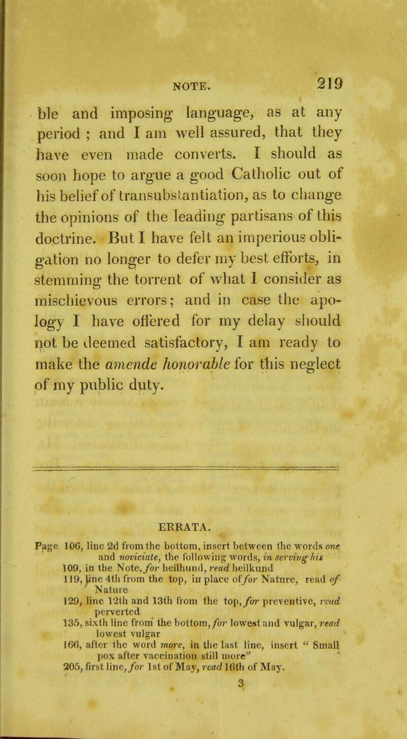 ble and imposing language, as at any period ; and I am well assured, that they have even made converts. I should as soon hope to argue a good Catholic out of his belief of transubsl.antiation, as to change the opinions of the leading partisans of this doctrine. But I have felt an imperious obli- gation no longer to defer my best efforts, in stemming the torrent of what I consider as mischievous errors; and in case the apo- logy I have offered for my delay should not be deemed satisfactory, I am ready to make the amende honorable for this neglect of my public duty. ERRATA. Page 106, Hue 2d from the bottom, insert between the words one and noviciate, the following words, in serving his 109, in the Note,/or heilhund, read heilkund 119, Jine 4th from the top, in place offor Nature, read of Nature 129, line 12th and 13th from the top,/or preventive, read perverted 135, sixth line from the bottom, for lowest, and vulgar, read lowest vulgar 166, after the word more, in the last line, insert  Small pox after vaccination still more 205, first line,/or 1st of May, read 16th of May. 3