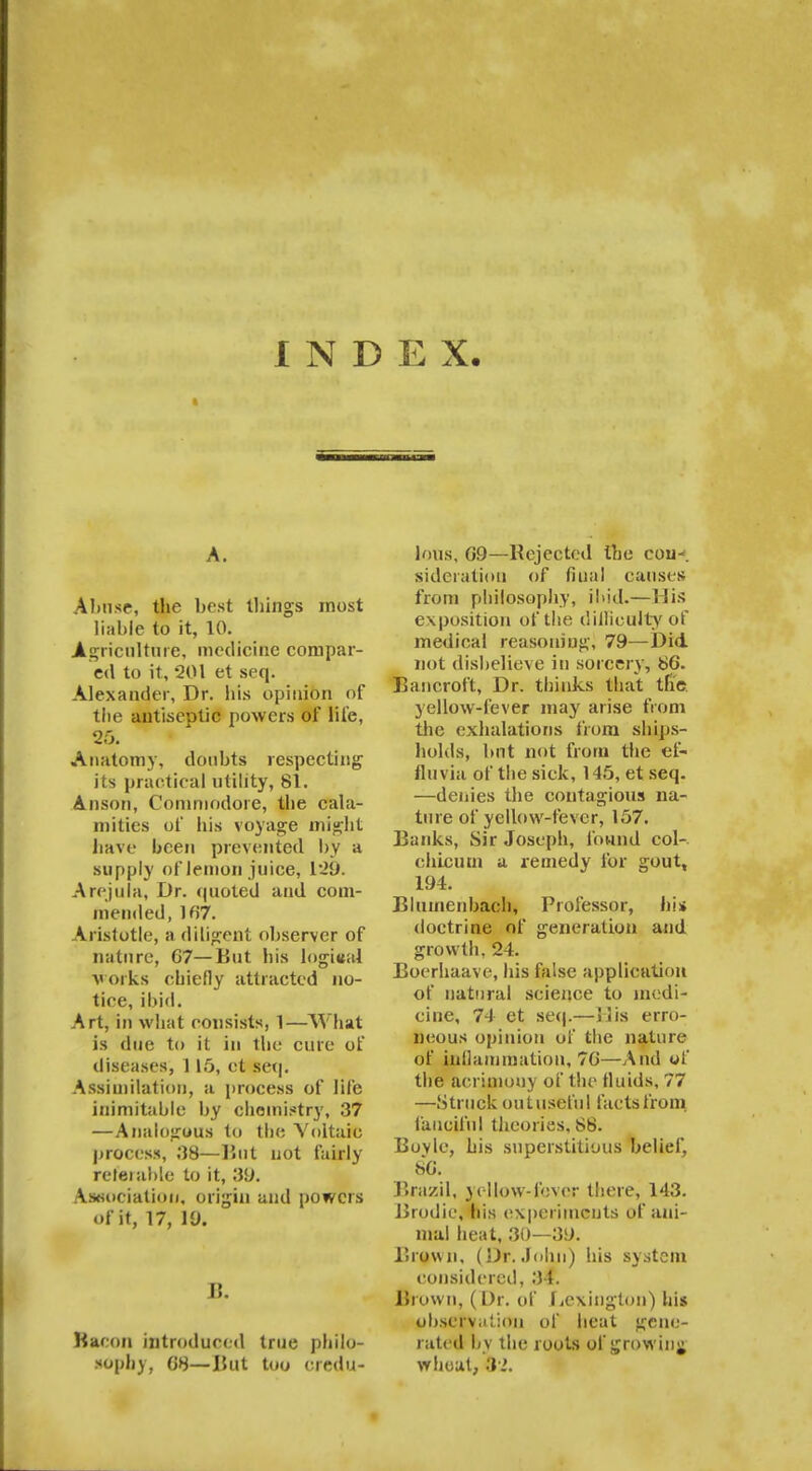 INDEX. • • r . •••'•!.• A. Abnse, the best things most liable to it, 10. Agriculture, medicine compar- ed to it, 201 et seq. Alexander, Dr. his opinion of the aiitiseDtic powers of life, 25. Anatomy, doubts respecting its practical utility, 81. Anson, Commodore, the cala- mities of his voyage might have been prevented by a supply of lemon juice, 1:29. Arejala, Dr. quoted and com- mended, ln'7. Aristotle, a diligent observer of nature, G7—But his logical works cbiefly attracted no- tice, ibid. Art, in what consists, 1—What is due to it in the cure of diseases, 115, et seq. Assimilation, a process of life inimitable by chemistry, 37 —Analogous to the Voltaic process, 38—But not fairly referable to it, 39. Association, origin and powers of it, 17, 10. B. Bacon introduced true philo- sophy, 08—But too credu- lous, 09—Rejected the coin, sideration of final causes from philosophy, ibid.—His exposition of the difficulty of medical reasoning, 79—Did not disbelieve in sorcery, 86. Bancroft, Dr. thinks that the yellow-fever may arise from the exhalations from ships- holds, but not from the ef- fluvia of the sick, 145, et seq. —denies the contagious na- ture of yellow-fever, 157. Banks, Sir Joseph, found col-, chicutn a remedy for gout, 194. Blumenbach, Professor, hi* doctrine of generation and growth, 24. Boerhaave, his false application of natural science to medi- cine, 74 et seq.—His erro- neous opinion of the nature of inflammation, 76—And of the acrimony of the fluids, 77 —Struck out useful facts from fanciful theories. 88. Boyle, his superstitious belief, 86. Brazil, vcllow-fever there, 143. Brodic, his experiments of ani- mal heat, 30—39. Brown, (Dr. John) his system considered, 31. Brown, (Dr. of Lexington) his observation of heat gene- rated by the roots of growing wheat, 82.