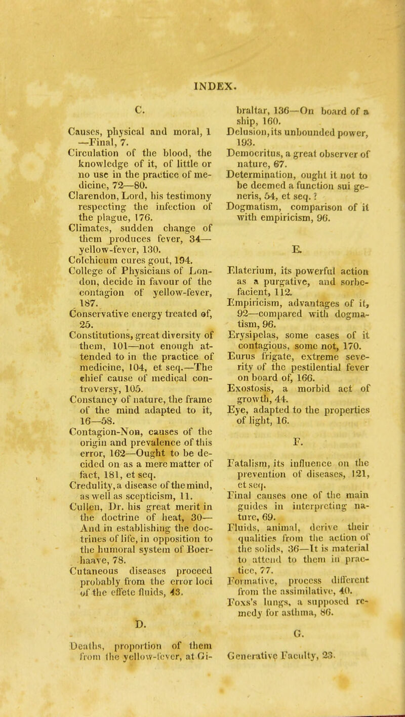 C. Causes, physical and moral, 1 —Final, 7. Circulation of the blood, the knowledge of it, of little or no use in the practice of me- dicine, 72—80. Clarendon, Lord, his testimony respecting the infection of the plague, 176. Climates, sudden change of them produces fever, 34— yellow-fever, 130. Colchicum cures gout, 194. College of Physicians of Lon- don, decide in favour of the contagion of yellow-fever, . 187. Conservative energy treated of, 25. Constitutions, great diversity of them, 101—not enough at- tended to in the practice of medicine, 104, et seq.—The chief cause of medical con- troversy, 105. Constancy of nature, the frame of the mind adapted to it, 16—58. Contagion-Non, causes of the origin and prevalence of this error, 162—Ought to be de- cided on as a mere matter of fact, 181, et seq. Credulity,a disease of themiud, as well as scepticism, 11. Cullon, Dr. his great merit in the doctrine of heat, 30— And in establishing the doc- trines of life, in opposition to the humoral system of Boer- haave, 78. Cutaneous diseases proceed probably from the error loci of the effete fluids, 43. D. Deaths, proportion of them from Ihe yellow-fever, at Gi- braltar, 136—On board of a ship, 160. Delusion, its unbounded power, 193. Democritus, a great observer of nature, 67. Determination, ought it not to be deemed a function sui ge- neris, 54, et seq. ? Dogmatism, comparison of it with empiricism, 96. E. Elaterium, its powerful action as a purgative, and sorbe- facient, 112 Empiricism, advantages of it, 92—compared with dogma- tism, 96. Erysipelas, some cases of it contagious, some not, 170. Eurus frigate, extreme seve- rity of the pestilential fever on board of, 166. Exostosis, a morbid act of growth, 44. Eye, adapted to the properties of light, 16. F. Fatalism, its influence on the prevention of diseases, 121, et seq. Final causes one of the main guides in interpreting na- ture, 69. Fluids, animal, derive their qualities from the action of the solids, 36—It is material to attend to them in prac- tice, 77. Formative, process different from the assimilative, 40. Foxs's lungs, a supposed re- medy for asthma, 86. G. Generative Faculty, 23.