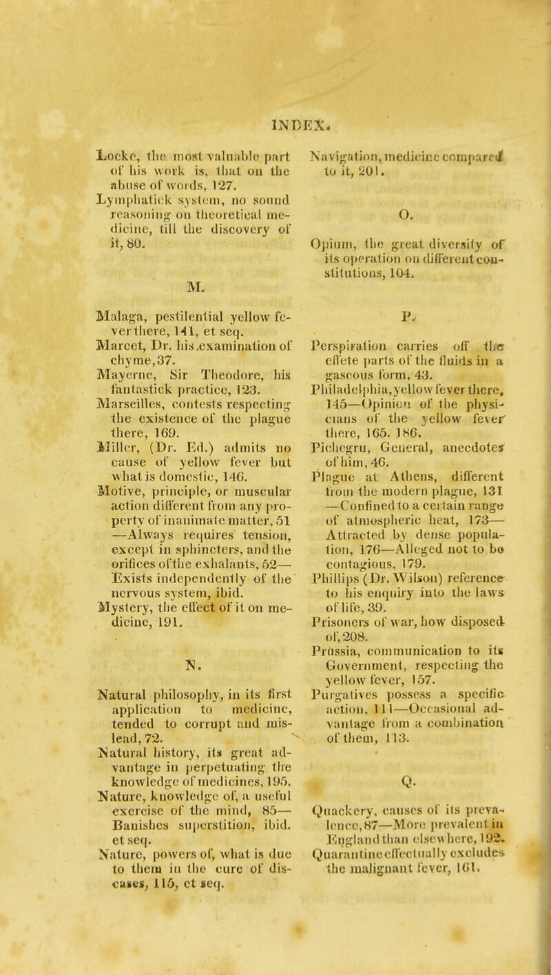 Locke, the most valuable p;irt of his work is, that on the abuse of winds, 127. Lymphatiek system, no sound reasoning on theoretical me- dicine, till the discovery of it, 80. M. Malaga, pestilential yellow fc- verthere, 141, et seq. Marcet, Dr. his .examination of chyme, 37. Mayerne, Sir Theodore, his fantastick practice, 123. Marseilles, contests respecting the existence of the plague there, 169. Miller, (Dr. Ed.) admits no cause of yellow fever but what is domestic, 14G. Motive, principle, or muscular action different from any pro- perty of inanimate matter, 51 —Always requires tension, except in sphincters, and the orifices of the exhalants, 52— Exists independently of the nervous system, ibid. Mystery, the effect of it on me- dicine, 191. N. Natural philosophy, in its first application to medicine, tended to corrupt and mis- lead, 72. Natural history, its great ad- vantage in perpetuating the knowledge of medicines, 195. Nature, knowledge of, a useful exercise of the mind, 85— Banishes superstition, ibid, et seq. Nature, powers of, what is due to them in the cure of dis- eases, 115, et seq. Navigation, medicine compared to it, 201. O. Opium, the great diversity of its operation on different con- stitutions, 104. Perspiration carries off the effete parts of the fluids in a gaseous form, 43. Philadelphia,yellow fever there, 145—Opinion of the physi- cians of the yellow fever there, 165. 1«6. Piehcgru, General, anecdotes of him, 46. Plague at Athens, different from the modern plague, 131 —Confined to a certain range of atmospheric heat, 173— Attracted by dense popula- tion, 176—Alleged not to bo contagious, 179. Phillips (Dr. Wilson) reference to his enquiry into the laws of life, 39. Prisoners of war, how disposed of, 208. Prussia, communication to its Government, respecting the yellow fever, 157. Purgatives possess a specific action, 111—Occasional ad- vantage from a combination of them, 113. Q. Quackery, causes of its preva- lence, 87—More prevalent in England than elsewhere, 192. Quarantineeffcctually excludes the malignant fever, 161.