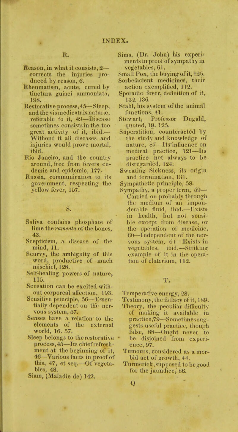 Reason, in what it consist?, 2— corrects the injuries pro- duced hy reason, 6. Rheumatism, acute, cured hy tinctara guiaci ammoniata, 198. Restorative process,45—Sleep, and the vis medicatrix naturae, referable to it, 49—Disease sometimes consists in the too great activity of it, ibid.— Without it all diseases and injuries would prove mortal, ibid. Rio Janeiro, and the country around, free from fevers en- demic and epidemic, 177. Russia, communication to its government, respecting the yellow fever, 157. S. Saliva contains phosphate of lime the ramenta of the bones, 43. Scepticism, a disease of the mind, 11. Scurvy, the ambiguity of this word, productive of much mischief, 128. Self-healing powers of nature, 115. Sensation can be excited with- out corporeal affection, 193. Sensitive principle, 56—Essen- tially dependent on the ner- vous system, 57< Senses have a relation to the elements of the external world, 16. 57. Sleep belongs to the restorative process, 45—Its chief refresh- ment at the beginning of it, 46—Various facts in proof of this, 47, et seq.—Of vegeta- bles, 48. Siam, (Maladie dc) 142. Sims, (Dr. John) his experi- ments in proof of sympathy in vegetables, 61. Small Pox, the buying of it, 125. Sorbefacient medicines, their action exemplified, 112. Sporadic fever, definition of it, 132. 136. Stahl, his system of the animal functions, 41. Stewart, Professor Dugald, quoted, 19. 125. Superstition, counteracted by the study and knowledge of nature, 87—Its influence on medical practice, 121—Its practice not always to be disregarded, 124. Sweating Sickness, its origin and termination, 131. Sympathetic principle, 58. Sympathy, a proper term, 59— Carried on probably through the medium of an impon- derable fluid, ibid.—Exists iu health, but not sensi- ble except from disease, or the opeiation of medicine, 60—Independent of the ner- vous system, 61—Exists iu vegetables, ibid.—Striking example of it in the opera- tion of elaterium, 112. T, Temperative energy, 28. Testimony, the fa llacy of it, 189. Theory, the peculiar difficulty of making it available in practice,79—Sometimes sug- gests useful practice, though false, 88—Ought never to be disjoined from experi- ence, 97. Tumours, considered as a mor- bid act of growth, 44. Tunnerick,supposed to begood for the jaundice,' 86. 0