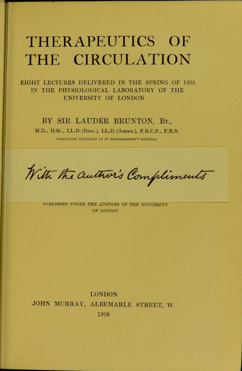 THE CIRCULATION EIGHT LECTURES DELIVERED IN THE SPRING OF 1905 IN THE PHYSIOLOGICAL LABORATORY OF THE UNIVERSITY OF LONDON BY Sm LAUDER BRUNTON, Bt, M.D., D.Sc, LL.D.(Edin.), LL.D. (Aberd.), F.R.C.P., F.R.S. CONSULTING PHYSICIAN TO ST BABTHOLOMEW'S HOSPITAL PUBLISHED UNDER THE AUSPICES OF THE UNIVERSITY OF LONDON LONDON JOHN MURRAY, ALBEMARLE STREET, W. 1908