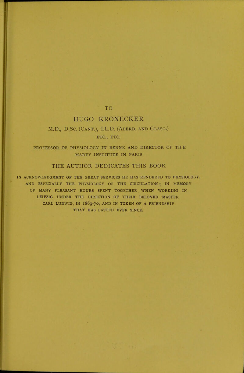 TO HUGO KRONECKER M.D., D.Sc. (Cant.), LL.D. (Aberd. and Glasg.) ETC., ETC. PROFESSOR OF PHYSIOLOGY IN BERNE AND DIRECTOR OF THE MAREY INSTITUTE IN PARIS THE AUTHOR DEDICATES THIS BOOK IN ACKNOWLEDGMENT OF THE GREAT SERVICES HE HAS RENDERED TO PHYSIOLOGY, AND ESPECIALLY THE PHYSIOLOGY OF THE CIRCULATION ; IN MEMORY OF MANY PLEASANT HOURS SPENT TOGETHER WHEN WORKING IN LEIPZIG UNDER THE DIRECTION OF THEIR BELOVED MASTER CARL LUDWIG, IN 1869-70, AND IN TOKEN OF A FRIENDSHIP THAT HAS LASTED EVER SINCE.