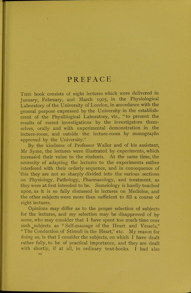 PREFACE This book consists of eight lectures which were deHvered in January, February, and March 1905, in the Physiological Laboratory of the University of London, in accordance with the general purpose expressed by the University in the establish- ment of the Physiological Laboratory, viz., to present the results of recent investigations by the investigators them- selves, orally and with experimental demonstration in the lecture-room, and outside the lecture-room by monographs approved by the University. By the kindness of Professor Waller and of his assistant, Mr Syme, the lectures were illustrated by experiments, which increased their value to the students. At the same time, the necessity of adapting the lectures to the experiments rather interfered with their orderly sequence, and in consequence of ^this they are not so sharply divided into the various sections on Physiology, Pathology, Pharmacology, and treatment, as they were at first intended to be. Semeiology is hardly touched upon, as it is so fully discussed in lectures on Medicine, and the other subjects were more than sufficient to fill a course of eight lectures. Opinions may differ as to the proper selection of subjects for the lectures, and my selection may be disapproved of by some, who may consider that I have spent too much time over such ^subjects as Self-massage of the Heart and Vessels,  The Conduction of Stimuli in the Heart, etc. My reason for doing so, is that I consider the subjects, on which I have dealt rather fully, to be of practical importance, and they are dealt with shortly, if at all, in ordinary text-books. I had also vll