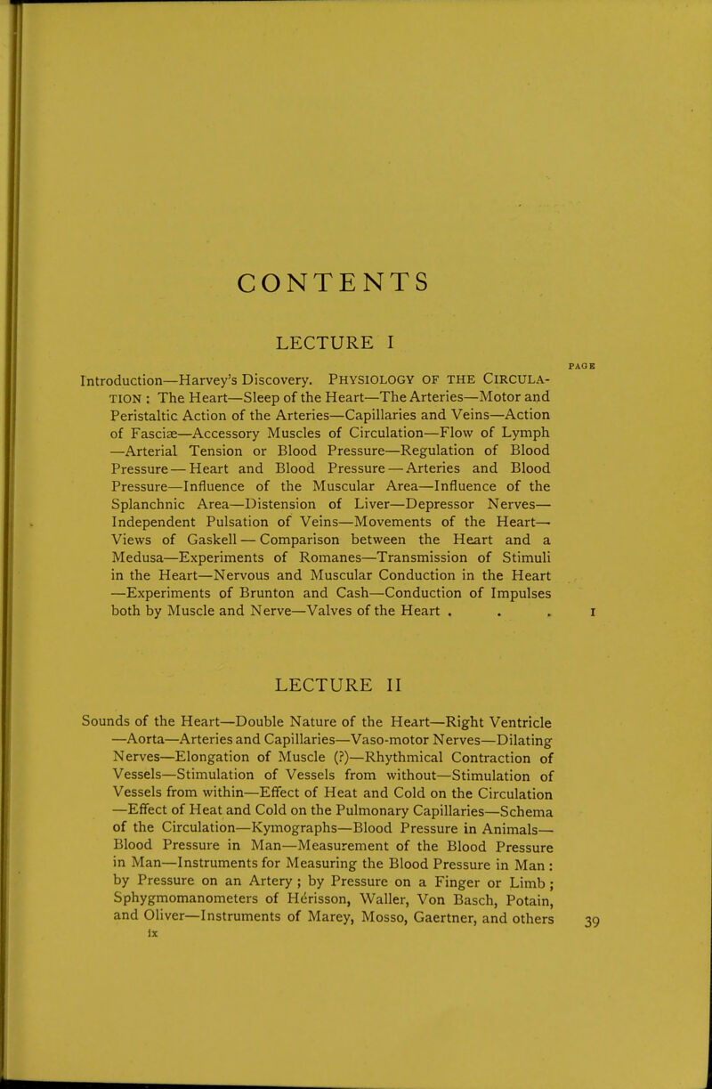 CONTENTS LECTURE I PAGE Introduction—Harvey's Discovery. PHYSIOLOGY OF THE CIRCULA- TION : The Heart—Sleep of the Heart—The Arteries—Motor and Peristaltic Action of the Arteries—Capillaries and Veins—Action of Fasciae—Accessory Muscles of Circulation—Flow of Lymph —Arterial Tension or Blood Pressure—Regulation of Blood Pressure — Heart and Blood Pressure — Arteries and Blood Pressure—Influence of the Muscular Area—Influence of the Splanchnic Area—Distension of Liver—Depressor Nerves— Independent Pulsation of Veins—Movements of the Heart— Views of Gaskell — Comparison between the Heart and a Medusa—Experiments of Romanes—Transmission of Stimuli in the Heart—Nervous and Muscular Conduction in the Heart —Experiments of Brunton and Cash—Conduction of Impulses both by Muscle and Nerve—Valves of the Heart . . . i LECTURE II Sounds of the Heart—Double Nature of the Heart—Right Ventricle —Aorta—Arteries and Capillaries—Vaso-motor Nerves—Dilating Nerves—Elongation of Muscle (?)—Rhythmical Contraction of Vessels—Stimulation of Vessels from without—Stimulation of Vessels from within—Effect of Heat and Cold on the Circulation —Effect of Heat and Cold on the Pulmonary Capillaries—Schema of the Circulation—Kymographs—Blood Pressure in Animals— Blood Pressure in Man—Measurement of the Blood Pressure in Man—Instruments for Measuring the Blood Pressure in Man : by Pressure on an Artery ; by Pressure on a Finger or Limb; Sphygmomanometers of Herisson, Waller, Von Basch, Potain, and Oliver—Instruments of Marey, Mosso, Gaertner, and others