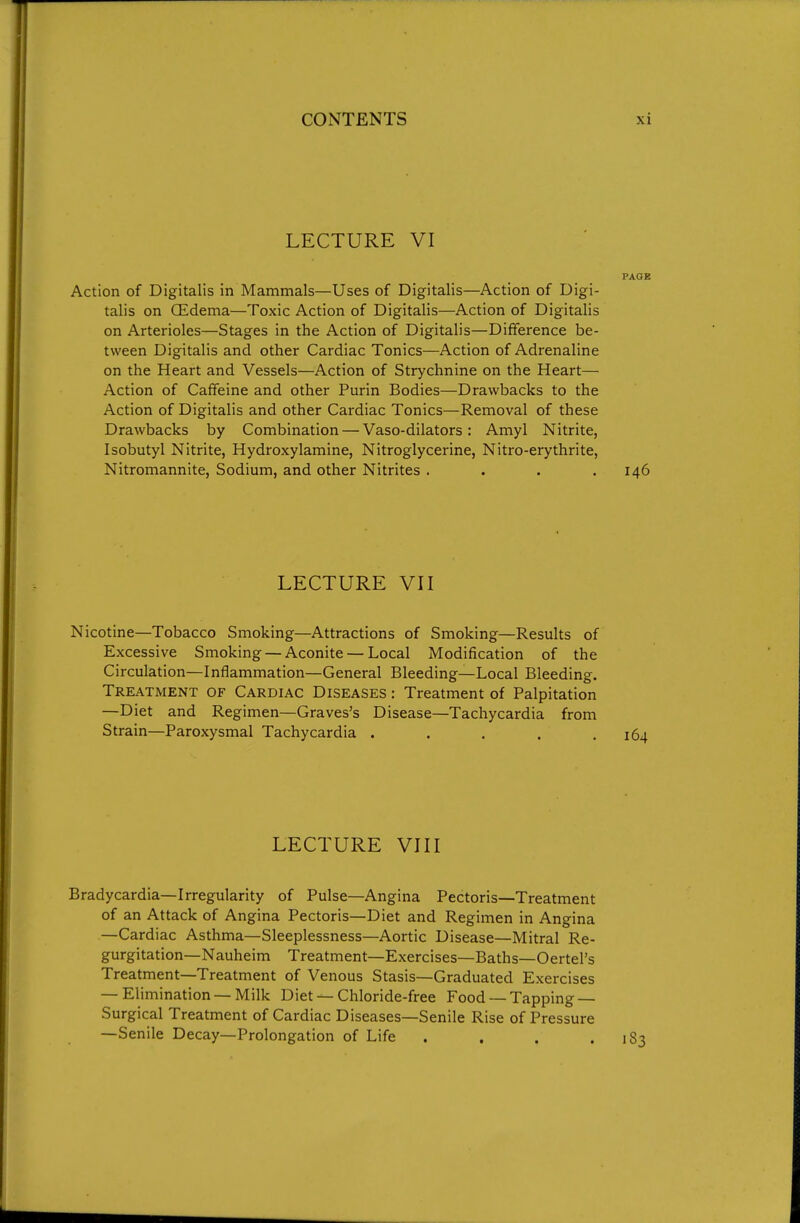 LECTURE VI PAGE Action of Digitalis in Mammals—Uses of Digitalis—Action of Digi- talis on CEdema—Toxic Action of Digitalis—Action of Digitalis on Arterioles—Stages in the Action of Digitalis—Difference be- tween Digitalis and other Cardiac Tonics—Action of Adrenaline on the Heart and Vessels—Action of Strychnine on the Heart— Action of Caffeine and other Purin Bodies—Drawbacks to the Action of Digitalis and other Cardiac Tonics—Removal of these Drawbacks by Combination — Vaso-dilators: Amyl Nitrite, Isobutyl Nitrite, Hydroxylamine, Nitroglycerine, Nitro-erythrite, Nitromannite, Sodium, and other Nitrites .... 146 LECTURE VII Nicotine—Tobacco Smoking—Attractions of Smoking—Results of Excessive Smoking — Aconite — Local Modification of the Circulation—Inflammation—General Bleeding—Local Bleeding. Treatment of Cardiac Diseases : Treatment of Palpitation —Diet and Regimen—Graves's Disease—Tachycardia from Strain—Paroxysmal Tachycardia ..... LECTURE VIII Bradycardia—Irregularity of Pulse—Angina Pectoris—Treatment of an Attack of Angina Pectoris—Diet and Regimen in Angina —Cardiac Asthma—Sleeplessness—Aortic Disease—Mitral Re- gurgitation—Nauheim Treatment—Exercises—Baths—Oertel's Treatment—Treatment of Venous Stasis—Graduated Exercises — Elimination —Milk Diet — Chloride-free Food —Tapping — Surgical Treatment of Cardiac Diseases—Senile Rise of Pressure —Senile Decay—Prolongation of Life . . . .