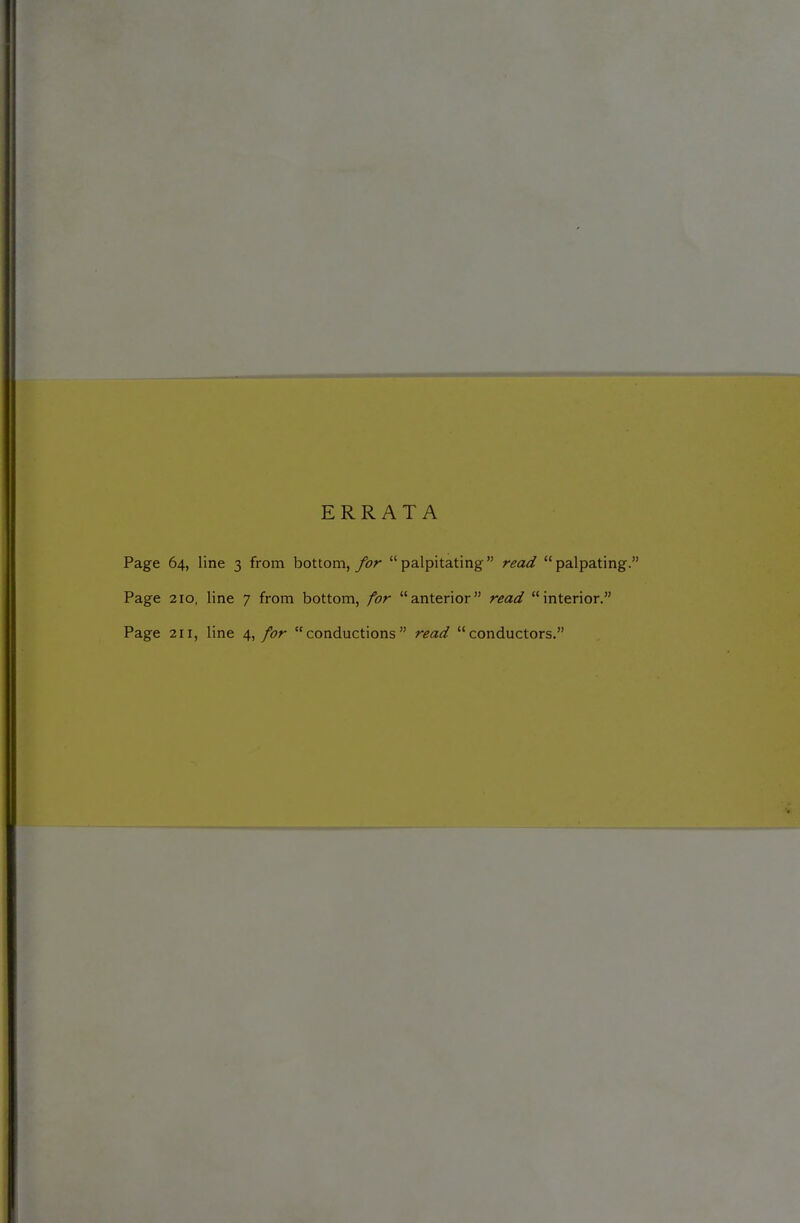 ERRATA Page 64, line 3 from bottom, for  palpitating read  palpating. Page 210, line 7 from bottom, for anterior read interior. Page 211, line \^ for conductions read conductors.