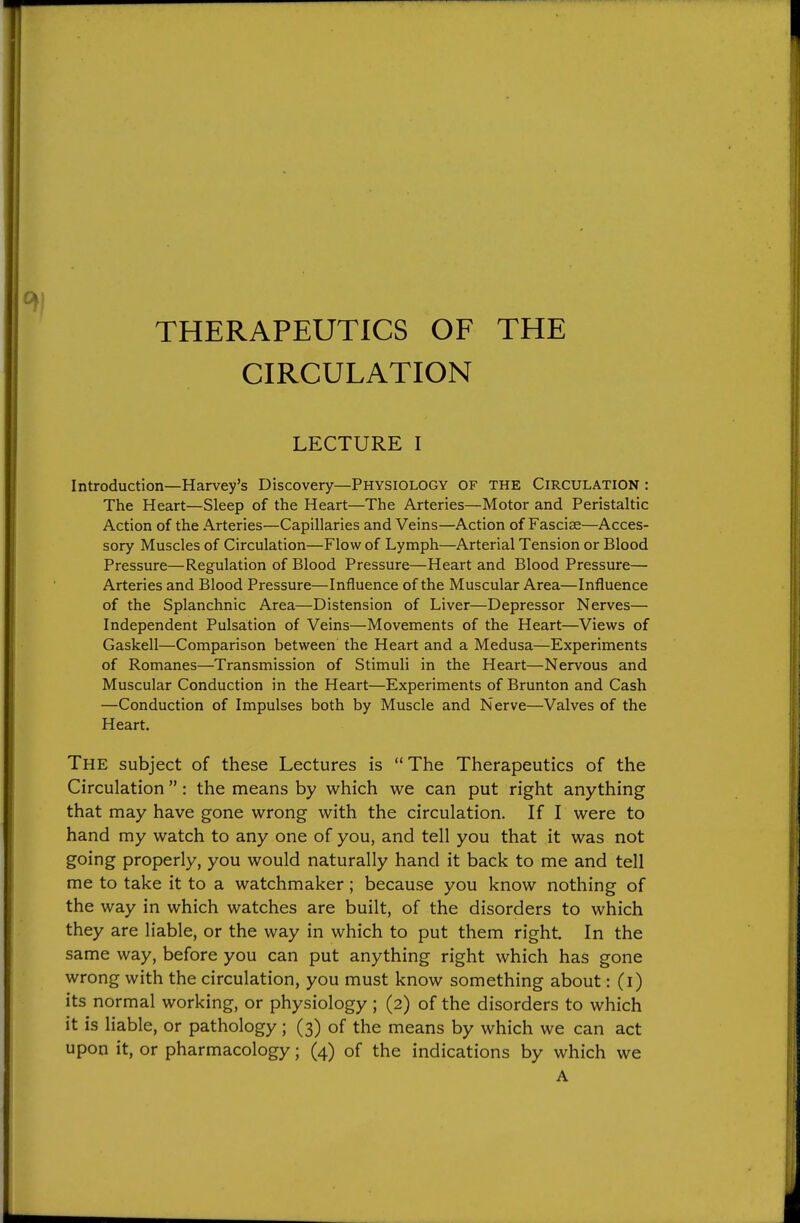 THERAPEUTICS OF THE CIRCULATION LECTURE I Introduction—Harvey's Discovery—Physiology of the Circulation : The Heart—Sleep of the Heart—The Arteries—Motor and Peristaltic Action of the Arteries—Capillaries and Veins—Action of Fasciae—Acces- sory Muscles of Circulation—Flow of Lymph—Arterial Tension or Blood Pressure—Regulation of Blood Pressure—Heart and Blood Pressure— Arteries and Blood Pressure—Influence of the Muscular Area—Influence of the Splanchnic Area—Distension of Liver—Depressor Nerves— Independent Pulsation of Veins—Movements of the Heart—Views of Gaskell—Comparison between the Heart and a Medusa—Experiments of Romanes—Transmission of Stimuli in the Heart—Nervous and Muscular Conduction in the Heart—Experiments of Brunton and Cash —Conduction of Impulses both by Muscle and Nerve—Valves of the Heart. The subject of these Lectures is The Therapeutics of the Circulation  : the means by which we can put right anything that may have gone wrong with the circulation. If I were to hand my watch to any one of you, and tell you that it was not going properly, you would naturally hand it back to me and tell me to take it to a watchmaker ; because you know nothing of the way in which watches are built, of the disorders to which they are liable, or the way in which to put them right. In the same way, before you can put anything right which has gone wrong with the circulation, you must know something about: (i) its normal working, or physiology ; (2) of the disorders to which it is liable, or pathology; (3) of the means by which we can act upon it, or pharmacology; (4) of the indications by which we A