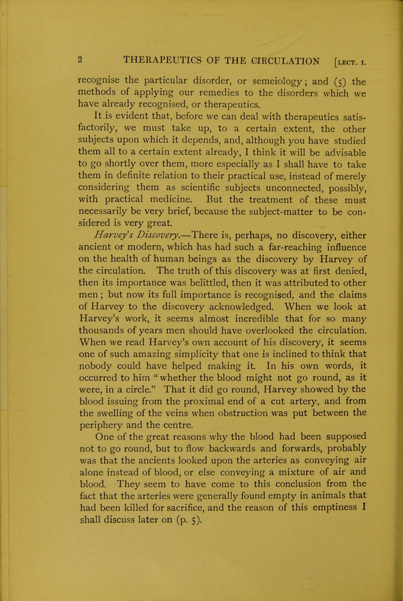 recognise the particular disorder, or semeiology; and (5) the methods of applying our remedies to the disorders which we have already recognised, or therapeutics. It is evident that, before we can deal with therapeutics satis- factorily, we must take up, to a certain extent, the other subjects upon which it depends, and, although you have studied them all to a certain extent already, I think it will be advisable to go shortly over them, more especially as I shall have to take them in definite relation to their practical use, instead of merely considering them as scientific subjects unconnected, possibly, with practical medicine. But the treatment of these must necessarily be very brief, because the subject-matter to be con- sidered is very great. Harvey's Discovery.—There is, perhaps, no discovery, either ancient or modern, which has had such a far-reaching influence on the health of human beings as the discovery by Harvey of the circulation. The truth of this discovery was at first denied, then its importance was belittled, then it was attributed to other men; but now its full importance is recognised, and the claims of Harvey to the discovery acknowledged. When we look at Harvey's work, it seems almost incredible that for so many thousands of years men should have overlooked the circulation. When we read Harvey's own account of his discovery, it seems one of such amazing simplicity that one is inclined to think that nobody could have helped making it. In his own words, it occurred to him  whether the blood might not go round, as it were, in a circle. That it did go round, Harvey showed by the blood issuing from the proximal end of a cut artery, and from the swelling of the veins when obstruction was put between the periphery and the centre. One of the great reasons why the blood had been supposed not to go round, but to flow backwards and forwards, probably was that the ancients looked upon the arteries as conveying air alone instead of blood, or else conveying a mixture of air and blood. They seem to have come to this conclusion from the fact that the arteries were generally found empty in animals that had been killed for sacrifice, and the reason of this emptiness I shall discuss later on (p. 5).