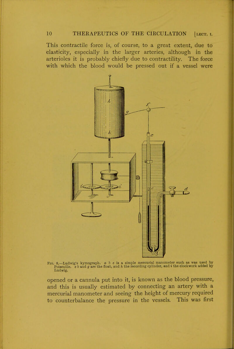 This contractile force is, of course, to a great extent, due to elasticity, especially in the larger arteries, although in the arterioles it is probably chiefly due to contractility. The force with which the blood would be pressed out if a vessel were Fia. 8.—Ludwig's kymograph, a b c is a simple mercurial manometer such as was used by Poiseuille. c 6 and g are the float, and h the recording cylinder, and t the clockwork added by Ludwig. opened or a cannula put into it, is known as the blood pressure, and this is usually estimated by connecting an artery with a mercurial manometer and seeing the height of mercury required to counterbalance the pressure in the vessels. This was first