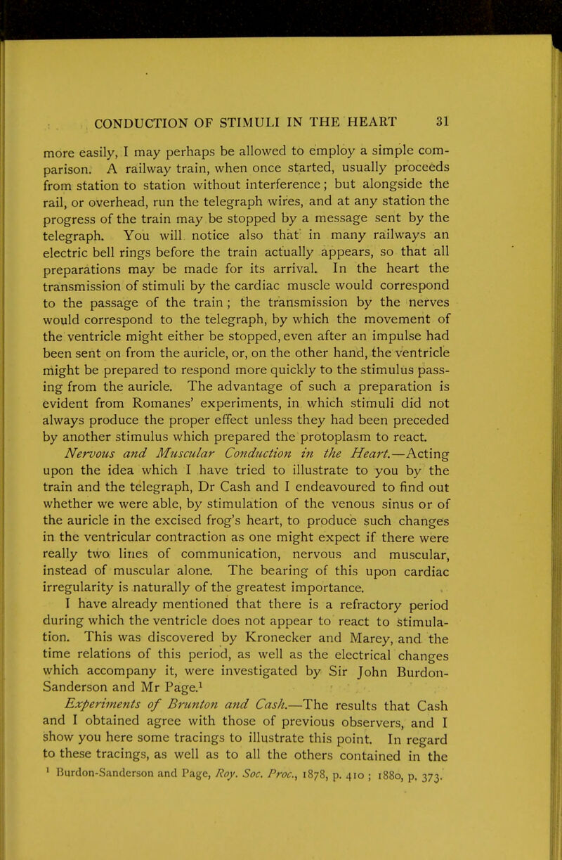 more easily, I may perhaps be allowed to employ a simple com- parison. A railway train, when once started, usually proceeds from station to station without interference; but alongside the rail, or overhead, run the telegraph wires, and at any station the progress of the train may be stopped by a message sent by the telegraph. You will notice also that in many railways an electric bell rings before the train actually appears, so that all preparations may be made for its arrival. In the heart the transmission of stimuli by the cardiac muscle would correspond to the passage of the train ; the transmission by the nerves would correspond to the telegraph, by which the movement of the ventricle might either be stopped, even after an impulse had been sent on from the auricle, or, on the other hand, the ventricle might be prepared to respond more quickly to the stimulus pass- ing from the auricle. The advantage of such a preparation is evident from Romanes' experiments, in which stimuli did not always produce the proper effect unless they had been preceded by another stimulus which prepared the protoplasm to react. Nervous and Muscular Conduction in the Heart.—Acting upon the idea which I have tried to illustrate to you by the train and the telegraph, Dr Cash and I endeavoured to find out whether we were able, by stimulation of the venous sinus or of the auricle in the excised frog's heart, to produce such changes in the ventricular contraction as one might expect if there were really two, lines of communication, nervous and muscular, instead of muscular alone. The bearing of this upon cardiac irregularity is naturally of the greatest importance. I have already mentioned that there is a refractory period during which the ventricle does not appear to react to stimula- tion. This was discovered by Kronecker and Marey, and the time relations of this period, as well as the electrical changes which accompany it, were investigated by Sir John Burdon- Sanderson and Mr Page.^ Experiments of Bruntoft and Cash.—The results that Cash and I obtained agree with those of previous observers, and I show you here some tracings to illustrate this point. In regard to these tracings, as well as to all the others contained in the ' Burdon-Sanderson and Page, Roy. Soc. Proc.^ 1878, p. 410 ; 1880, p, 373.