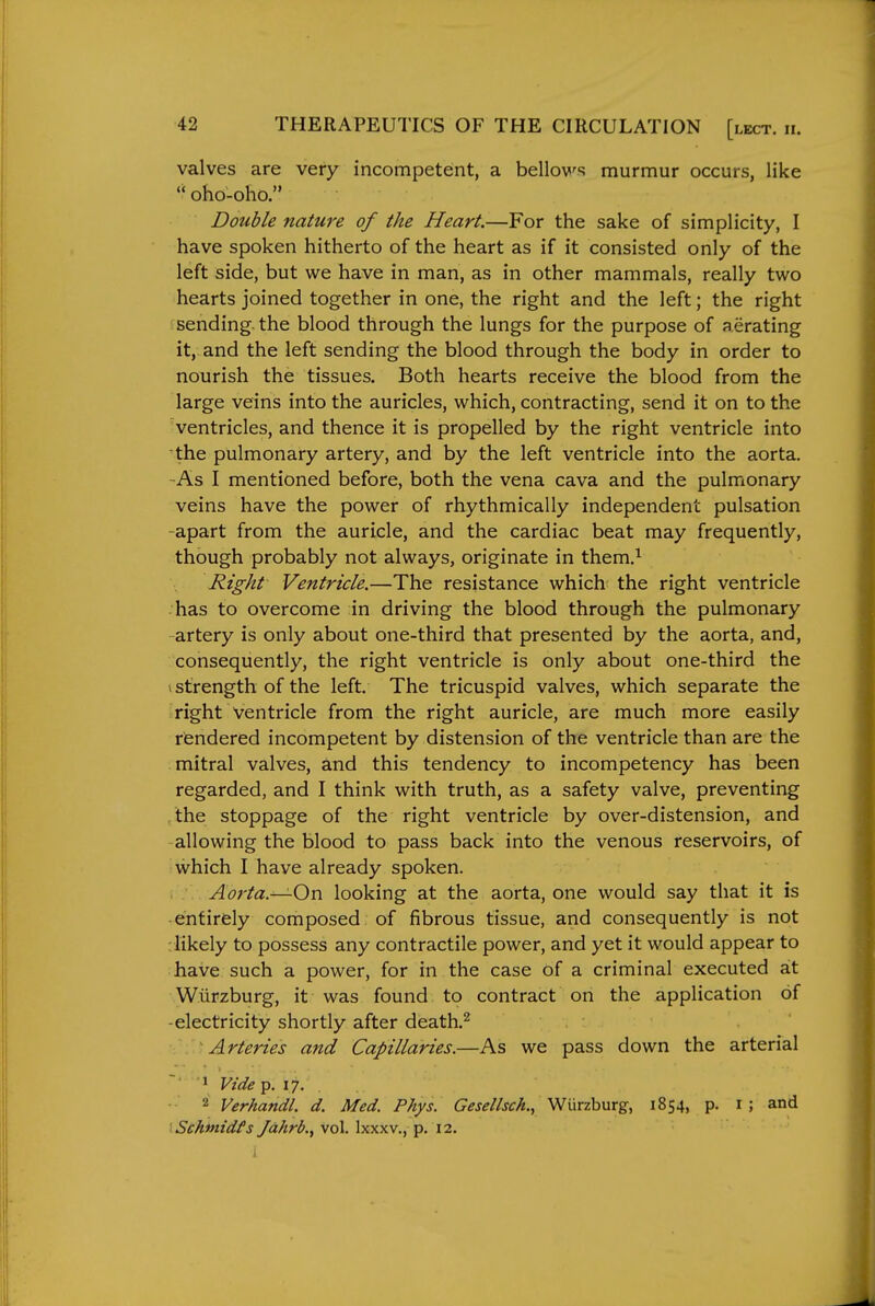 valves are very incompetent, a bellows murmur occurs, like oho-oho. Double nature of the Heart.—For the sake of simplicity, I have spoken hitherto of the heart as if it consisted only of the left side, but we have in man, as in other mammals, really two hearts joined together in one, the right and the left; the right sending the blood through the lungs for the purpose of aerating it, and the left sending the blood through the body in order to nourish the tissues. Both hearts receive the blood from the large veins into the auricles, which, contracting, send it on to the ventricles, and thence it is propelled by the right ventricle into the pulmonary artery, and by the left ventricle into the aorta. -As I mentioned before, both the vena cava and the pulmonary veins have the power of rhythmically independent pulsation -apart from the auricle, and the cardiac beat may frequently, though probably not always, originate in them.^ Right Ventricle.—The resistance which the right ventricle has to overcome in driving the blood through the pulmonary artery is only about one-third that presented by the aorta, and, consequently, the right ventricle is only about one-third the 1 strength of the left. The tricuspid valves, which separate the right ventricle from the right auricle, are much more easily rendered incompetent by distension of the ventricle than are the mitral valves, and this tendency to incompetency has been regarded, and I think with truth, as a safety valve, preventing /the stoppage of the right ventricle by over-distension, and allowing the blood to pass back into the venous reservoirs, of which I have already spoken. i . Aorta.^Ow looking at the aorta, one would say that it is enfirfely composed of fibrous tissue, and consequently is not :likely to possess any contractile power, and yet it would appear to have such a power, for in the case of a criminal executed at Wiirzburg, it was found to contract on the application of -electricity shortly after death.^ Arteries and Capillaries.—As we pass down the arterial Vide p. 17. 2 Verhandl. d. Med. Phys. Gesellsck., Wiirzburg, 1854, p. i ; and Schtnidfs Jdhrb.^ vol. Ixxxv., p. 12.