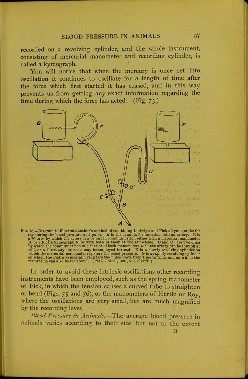 recorded on a revolving cylinder, and the whole instrument, consisting of mercurial manometer and recording cylinder, is called a kymograph. ' . You will notice that when the mercury is once set into oscillation it continues to oscillate for a length of time after the force which first started it has ceased, and in this way prevents us from getting any exact information regarding the time during which the force has acted. (Fig. 73.) Fio. 76.—Diagram to illustrate author's method of combining Ludwig's and Fick's kymographs for registering the blood pressure and pulse. A is the cannula for insertion into an artery. B is a Y-tube by which the artery can be put in communication either with a mercurial manometer D, or a Fick's kymograph F, or with both of them at the same time. C and C' are two clips by which the communication of either or of both manometers with the artery can be shut oflf at will, or a three-way stopcock may be employed instead. B is a slowly revolving cylinder on which the mercurial manometer registers the blood pressure. G is a rapidly revolving cylinder on which the Fick's kymograph registers the pulse beats from time to time, and on which the respiration can also be registered. (Phil. Trans., 1891, vol. clxxxii.) In order to avoid these intrinsic oscillations other recording instruments have been employed, such as the spring manometer of Fick, in which the tension causes a curved tube to straighten or bend (Figs. 75 and 76), or the manometers of Hurtle or Roy, where the oscillations are very small, but are much magnified by the recording lever. Blood Pressure in Animals.—The average blood pressure in animals varies according to their size, but not. to the extent H