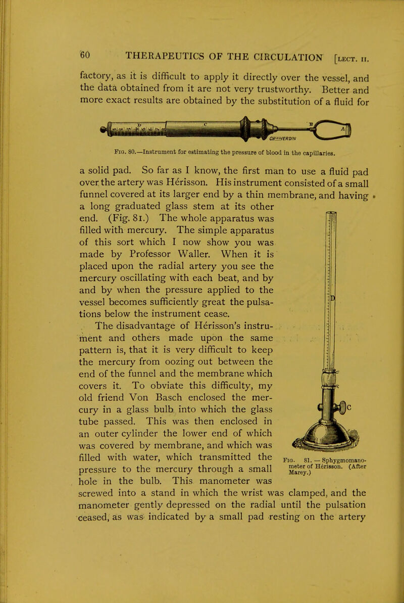 factory, as it is difficult to apply it directly over the vessel, and the data obtained from it are not very trustworthy. Better and more exact results are obtained by the substitution of a fluid for Fio. 80.—Instrument for estimating the pressure of blood in the capillaries. a solid pad. So far as I know, the first man to use a fluid pad over the artery was Herisson. His instrument consisted of a small funnel covered at its larger end by a thin membrane, and having a long graduated glass stem at its other end. (Fig. 8i.) The whole apparatus was filled with mercury. The simple apparatus of this sort which I now show you was made by Professor Waller. When it is placed upon the radial artery you see the mercury oscillating with each beat, and by and by when the pressure applied to the vessel becomes sufficiently great the pulsa- tions below the instrument cease. The disadvantage of Herisson's instru- ment and others made upon the same pattern is, that it is very difficult to keep the mercury from oozing out between the end of the funnel and the membrane which covers it. To obviate this difficulty, my old friend Von Basch enclosed the mer- cury in a glass bulb into which the glass tube passed. This was then enclosed in an outer cylinder the lower end of which was covered by membrane, and which was filled with water, which transmitted the pressure to the mercury through a small hole in the bulb. This manometer was screwed into a stand in which the wrist was clamped, and the manometer gently depressed on the radial until the pulsation ceased, as was- indicated by a small pad resting on the artery Fio. 81. — Sphygmomano- meter of Herisson. (After Marey.)