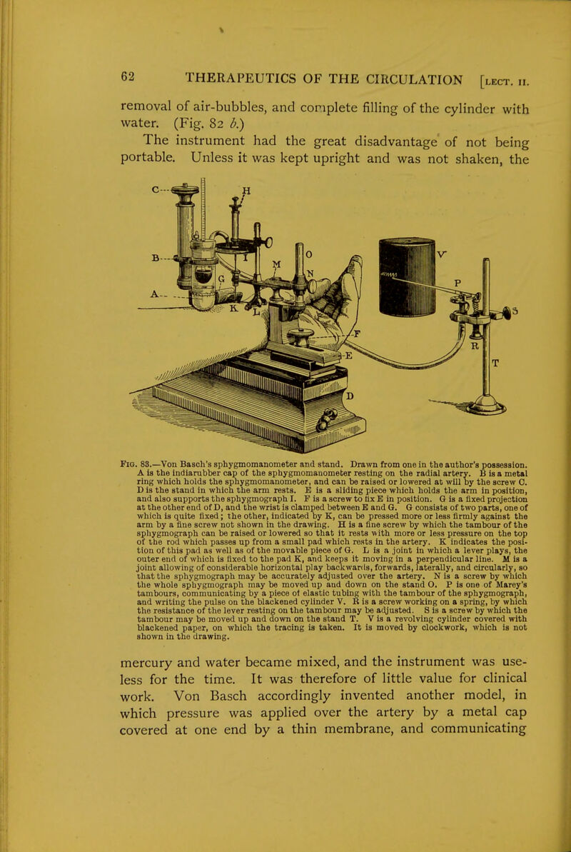 % 62 THERAPEUTICS OF THE CIRCULATION [lect. ii. removal of air-bubbles, and complete filling of the cylinder with water. (Fig. 82 b.) The instrument had the great disadvantage of not being portable. Unless it was kept upright and was not shaken, the Fig. 83.—Von Basch's sphygmomanometer and stand. Drawn from one in the author's possession. A is the indiarubber cap of the sphygmomanometer resting on the radial artery. B is a metal ring which holds the sphygmomanometer, and can be raised or lowered at will by the screw C. Dis the stand in which the arm rests. E is a sliding piece which holds the arm in position, and also supports the sphygmograph I. F is a screw to ttx B in position. G is a fixed projection at the other end of D, and the wrist is clamped between E and G. G consists of two parts, one of which is quite fixed; the other, indicated by K, can be pressed more or less firmly against the arm by a fine screw not shown in the drawing. H is a fine screw by which the tambour of the sphygmograph can be raised or lowered so that it rests with more or less pressure on the top of the rod which passes up from a small pad which rests in the artery. K indicates the posi- tion of this pad as well as of the movable piece of G. L is a joint in which a lever plays, the outer end of which is fixed to the pad K, and keeps it moving in a perpendicular line. M is a joint allowing of considerable horizontal play backwards, forwards, laterally, and circularly, so that the sphygmograph may be accurately adjusted over the artery. N is a screw by which the whole sphygmograph may be moved up and down on the stand O. P is one of Marey's tambours, communicating by a piece of elastic tubing with the tambour of the sphygmograph, and writing the pulse on the blackened cylinder V. R is a screw working on a spring, by which the resistance of the lever resting on the tambour may be adjusted. S is a screw by which the tambour may be moved up and down on the stand T. V is a revolving cylinder covered with blackened paper, on which the tracing is taken. It is moved by clockwork, which is not shown in the drawing. mercury and water became mixed, and the instrument was use- less for the time. It was therefore of little value for clinical work. Von Basch accordingly invented another model, in which pressure was applied over the artery by a metal cap covered at one end by a thin membrane, and communicating