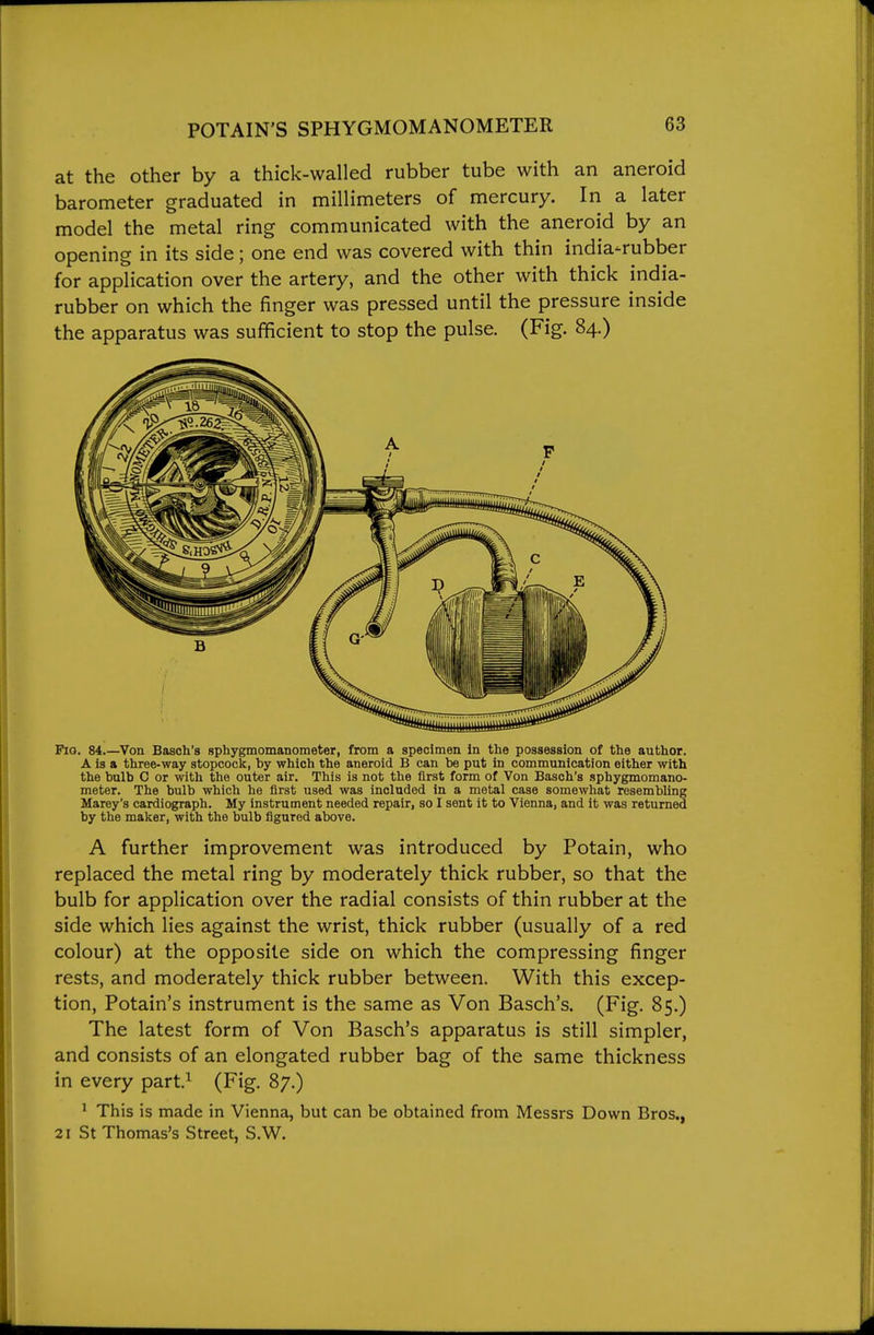 at the other by a thick-walled rubber tube with an aneroid barometer graduated in millimeters of mercury. In a later model the metal ring communicated with the aneroid by an opening in its side; one end was covered with thin india-rubber for application over the artery, and the other with thick india- rubber on which the finger was pressed until the pressure inside the apparatus was sufficient to stop the pulse. (Fig. 84.) Pio. 84.—Von Basch's sphygmomanometer, from a specimen in the possession of the author. A is a three-way stopcock, by which the aneroid B can be put in communication either with the bulb 0 or with the outer air. This is not the first form of Von Basch's sphygmomano- meter. The bulb which he first used was included in a metal case somewhat resembling Marey's cardiograph. My instrument needed repair, so I sent it to Vienna, and it was returned by the malcer, with the bulb figured above. A further improvement was introduced by Potain, who replaced the metal ring by moderately thick rubber, so that the bulb for application over the radial consists of thin rubber at the side which lies against the wrist, thick rubber (usually of a red colour) at the opposite side on which the compressing finger rests, and moderately thick rubber between. With this excep- tion, Potain's instrument is the same as Von Basch's. (Fig. 85.) The latest form of Von Basch's apparatus is still simpler, and consists of an elongated rubber bag of the same thickness in every part.^ (Fig. 87.) ' This is made in Vienna, but can be obtained from Messrs Down Bros., 21 St Thomas's Street, S.W.