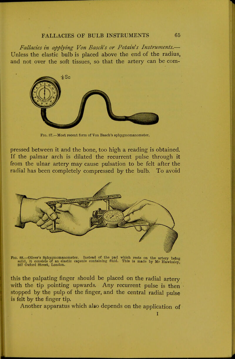 Fallacies in applying Von BascUs or Potain's Instruments.— Unless the elastic bulb is placed above the end of the radius, and not over the soft tissues, so that the artery can be com- FiG. 87.—Most recent form of Von Basch's sphygmomanometer. pressed between it and the bone, too high a reading is obtained. If the palmar arch is dilated the recurrent pulse through it from the ulnar artery may cause pulsation to be felt after the radial has been completely compressed by the bulb. To avoid Pio. 88.—Oliver's Sphygmomanometer. Instead of the pad which rests on the artery being solid, it consists of an elastic capsule containing fluid. This is made by Mr Hawksley 867 Oxford Street, London. ' this the palpating finger should be placed on the radial artery with the tip pointing upwards. Any recurrent pulse is then stopped by the pulp of the finger, and the central radial pulse is felt by the finger tip. Another apparatus which also depends on the application of I