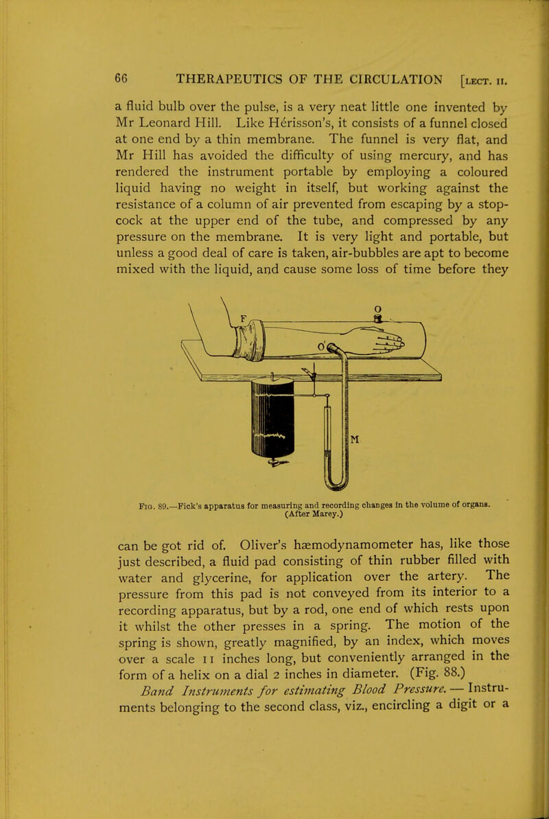 a fluid bulb over the pulse, is a very neat little one invented by Mr Leonard Hill. Like H^risson's, it consists of a funnel closed at one end by a thin membrane. The funnel is very flat, and Mr Hill has avoided the difficulty of using mercury, and has rendered the instrument portable by employing a coloured liquid having no weight in itself, but working against the resistance of a column of air prevented from escaping by a stop- cock at the upper end of the tube, and compressed by any pressure on the membrane. It is very light and portable, but unless a good deal of care is taken, air-bubbles are apt to become mixed with the liquid, and cause some loss of time before they Fig. 89.—Pick's apparatus for measuring and recording changes in the volume of organs. (After Marey.) can be got rid of. Oliver's haemodynamometer has, like those just described, a fluid pad consisting of thin rubber filled with water and glycerine, for application over the artery. The pressure from this pad is not conveyed from its interior to a recording apparatus, but by a rod, one end of which rests upon it whilst the other presses in a spring. The motion of the spring is shown, greatly magnified, by an index, which moves over a scale 11 inches long, but conveniently arranged in the form of a helix on a dial 2 inches in diameter. (Fig. 88.) Band Instruments for estimating Blood Pressure. — Instru- ments belonging to the second class, viz., encircling a digit or a