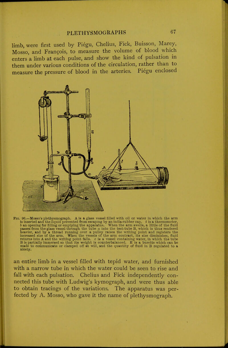 limb, were first used by Piegu, Chelius, Pick, Buisson, Marey, Mosso, and Francois, to measure the volume of blood which enters'a limb at each pulse, and show the kind of pulsation in them under various conditions of the circulation, rather than to measure the pressure of blood in the arteries. Pi^gu enclosed Fio. 90.—Mosso's plethysmograph. A is a glass vessel filled with oil or water in which the arm is inserted and the liquid prevented from escaping by an india-rubber cap. t is a thermometer, 6 an opening for filling or emptying the apparatus. When the arm swells, a little of the fluid passes from the glass vessel through the tube a into the test-tube B, which is thus rendered heavier, and by a thread running over a pulley raises the writing point and registers the increased size of the arm. When the vessels of the arm contract, its size diminishes, fluid returns into A and the writing point falls, c is a vessel containing water, in which the tube B is partially immersed so that its weight is counterbalanced. E is a burette which can be made to communicate or clamped oS at will, and the quantity of fluid in B regulated to a nicety. an entire limb in a vessel filled with tepid water, and furnished with a narrow tube in which the water could be seen to rise and fall with each pulsation. Chelius and Fick independently con- nected this tube with Ludwig's kymograph, and were thus able to obtain tracings of the variations. The apparatus was per- fected by A. Mosso, who gave it the name of plethysmograph.