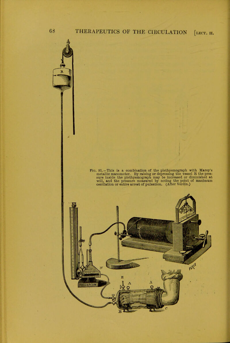 Pig. 91.—This is a combination of the plethysmograph with Marey's metallic manometer. By raising or depressing the vessel B the pres- sure inside the plethysmograph may be increased or diminished at will, and the pressure measured by noting the point of maximum oscillation or entire arrest of pulsation. (After Verdin.)